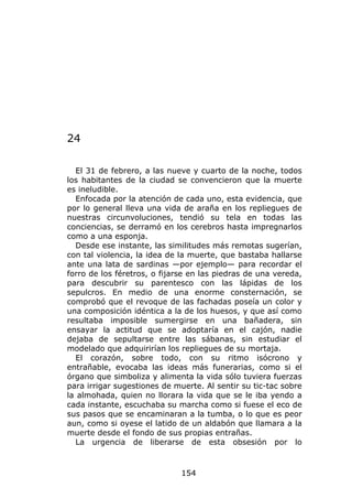 24

  El 31 de febrero, a las nueve y cuarto de la noche, todos
los habitantes de la ciudad se convencieron que la muerte
es ineludible.
  Enfocada por la atención de cada uno, esta evidencia, que
por lo general lleva una vida de araña en los repliegues de
nuestras circunvoluciones, tendió su tela en todas las
conciencias, se derramó en los cerebros hasta impregnarlos
como a una esponja.
  Desde ese instante, las similitudes más remotas sugerían,
con tal violencia, la idea de la muerte, que bastaba hallarse
ante una lata de sardinas —por ejemplo— para recordar el
forro de los féretros, o fijarse en las piedras de una vereda,
para descubrir su parentesco con las lápidas de los
sepulcros. En medio de una enorme consternación, se
comprobó que el revoque de las fachadas poseía un color y
una composición idéntica a la de los huesos, y que así como
resultaba imposible sumergirse en una bañadera, sin
ensayar la actitud que se adoptaría en el cajón, nadie
dejaba de sepultarse entre las sábanas, sin estudiar el
modelado que adquirirían los repliegues de su mortaja.
  El corazón, sobre todo, con su ritmo isócrono y
entrañable, evocaba las ideas más funerarias, como si el
órgano que simboliza y alimenta la vida sólo tuviera fuerzas
para irrigar sugestiones de muerte. Al sentir su tic-tac sobre
la almohada, quien no llorara la vida que se le iba yendo a
cada instante, escuchaba su marcha como si fuese el eco de
sus pasos que se encaminaran a la tumba, o lo que es peor
aun, como si oyese el latido de un aldabón que llamara a la
muerte desde el fondo de sus propias entrañas.
  La urgencia de liberarse de esta obsesión por lo



                              154
 