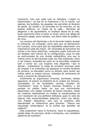 mortuorio, hizo que cada cual se refugiara —según su
idiosincrasia— ya sea en el misticismo o en la lujuria. Las
iglesias, los burdeles, las posadas, las sacristías se llenaron
de gente. Se rezaba y se fornicaba en los tranvías, en los
paseos públicos, en medio de la calle... Borracha de
plegarias o de aguardiente, la multitud abusó de la vida,
quiso exprimirla como si fuese un limón, pero una ráfaga de
cansancio apagó, para siempre, esa llama rada de piedad y
de vicio.
   Los excesos del libertinaje y de la devoción habían durado
lo suficiente, sin embargo, como para que se demacraran
los cuerpos, como para que los esqueletos adquiriesen una
importancia cada día mayor. Sin necesidad de aproximar las
manos a los focos eléctricos, cualquiera podía instruirse en
los detalles más íntimos de su configuración, pues no sólo
se usufructuaba de una mirada radiográfica, sino que la
misma carne se iba haciendo cada vez más traslúcida, como
si los huesos, cansados de yacer en la oscuridad, exigieran
salir a tomar sol. Las mujeres más elegantes —por lo
demás— implantaron la moda de arrastrar enormes colas
de crespón y no contentas con pasearse en coches fúnebres
de primera, se ataviaban como un difunto, para recibir sus
visitas sobre su propio túmulo, rodeadas de centenares de
cirios y coronas de siemprevivas.
   Inútilmente se organizaron romerías, kermeses, fiestas
populares. Al aspirar el ambiente de la ciudad, los músicos,
contratados en las localidades vecinas, tocaban los
“charlestons” como si fuesen marchas fúnebres, y las
parejas no podían bailar sin que sus movimientos
adquiriesen una rigidez siniestra de danza macabra. Hasta
los oradores especialistas en exaltar la voluptuosidad de
vivir resultaron de una perfecta ineficacia, pues no solo los
tópicos más experimentados adquirían, entre sus labios,
una frigidez cadavérica, sino que el auditorio sólo
abandonaba su indiferencia para gritarles: “¡Muera ese
resucitado verborrágico! ¡A la tumba ese bachiller de
cadáver!”
   Esta propensión hacia lo funerario, hacia lo esqueletoso,
¿podía dejar de provocar, tarde o temprano, una verdadera
epidemia de suicidios?



                              155
 