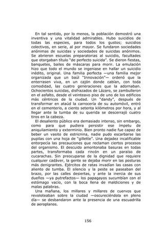 En tal sentido, por lo menos, la población demostró una
inventiva y una vitalidad admirables. Hubo suicidios de
todas las especies, para todos los gustos; suicidios
colectivos, en serie, al por mayor. Se fundaron sociedades
anónimas de suicidas y sociedades de suicidas anónimos.
Se abrieron escuelas preparatorias al suicidio, facultades
que otorgaban título “de perfecto suicida”. Se dieron fiestas,
banquetes, bailes de máscaras para morir. La emulación
hizo que todo el mundo se ingeniase en hallar un suicidio
inédito, original. Una familia perfecta —una familia mejor
organizada que un baúl “Innovación”— ordenó que la
enterrasen viva, en un cajón donde cabían, con toda
comodidad, las cuatro generaciones que la adornaban.
Ochocientos suicidas, disfrazados de Lázaro, se zambulleron
en el asfalto, desde el veinteavo piso de uno de los edificios
más céntricos de la ciudad. Un “dandy”, después de
transformar en ataúd la carrocería de su automóvil, entró
en el cementerio, a ciento setenta kilómetros por hora, y al
llegar ante la tumba de su querida se descerrajó cuatro
tiros en la cabeza.
   El desaliento público era demasiado intenso, sin embargo,
como para que pudiera persistir ese ímpetu de
aniquilamiento y exterminio. Bien pronto nadie fue capaz de
beber un vasito de estricnina, nadie pudo escarbarse las
pupilas con una hoja de “gillette”. Una dejadez incalificable
entorpecía las precauciones que reclaman ciertos procesos
del organismo. El descuido amontonaba basuras en todas
partes, transformaba cada rincón en un paraíso de
cucarachas. Sin preocuparse de la dignidad que requiere
cualquier cadáver, la gente se dejaba morir en las posturas
más denigrantes. Ejércitos de ratas invadían las casas con
aliento de tumba. El silencio y la peste se paseaban del
brazo, por las calles desiertas, y ante la inercia de sus
dueños —ya putrefactos— los papagayos sucumbían con el
estómago vacío, con la boca llena de maldiciones y de
malas palabras.
   Una mañana, los millares y millares de cuervos que
revoloteaban sobre la ciudad —oscureciéndola en pleno
día— se desbandaron ante la presencia de una escuadrilla
de aeroplanos.



                              156
 