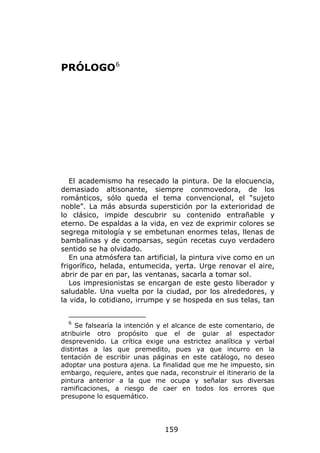 PRÓLOGO 6




   El academismo ha resecado la pintura. De la elocuencia,
demasiado altisonante, siempre conmovedora, de los
románticos, sólo queda el tema convencional, el “sujeto
noble”. La más absurda superstición por la exterioridad de
lo clásico, impide descubrir su contenido entrañable y
eterno. De espaldas a la vida, en vez de exprimir colores se
segrega mitología y se embetunan enormes telas, llenas de
bambalinas y de comparsas, según recetas cuyo verdadero
sentido se ha olvidado.
   En una atmósfera tan artificial, la pintura vive como en un
frigorífico, helada, entumecida, yerta. Urge renovar el aire,
abrir de par en par, las ventanas, sacarla a tomar sol.
   Los impresionistas se encargan de este gesto liberador y
saludable. Una vuelta por la ciudad, por los alrededores, y
la vida, lo cotidiano, irrumpe y se hospeda en sus telas, tan


  6
     Se falsearía la intención y el alcance de este comentario, de
atribuirle otro propósito que el de guiar al espectador
desprevenido. La crítica exige una estrictez analítica y verbal
distintas a las que premedito, pues ya que incurro en la
tentación de escribir unas páginas en este catálogo, no deseo
adoptar una postura ajena. La finalidad que me he impuesto, sin
embargo, requiere, antes que nada, reconstruir el itinerario de la
pintura anterior a la que me ocupa y señalar sus diversas
ramificaciones, a riesgo de caer en todos los errores que
presupone lo esquemático.




                                159
 