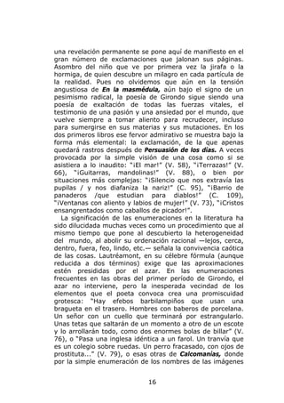 una revelación permanente se pone aquí de manifiesto en el
gran número de exclamaciones que jalonan sus páginas.
Asombro del niño que ve por primera vez la jirafa o la
hormiga, de quien descubre un milagro en cada partícula de
la realidad. Pues no olvidemos que aún en la tensión
angustiosa de En la masmédula, aún bajo el signo de un
pesimismo radical, la poesía de Girondo sigue siendo una
poesía de exaltación de todas las fuerzas vitales, el
testimonio de una pasión y una ansiedad por el mundo, que
vuelve siempre a tomar aliento para recrudecer, incluso
para sumergirse en sus materias y sus mutaciones. En los
dos primeros libros ese fervor admirativo se muestra bajo la
forma más elemental: la exclamación, de la que apenas
quedará rastros después de Persuasión de los días. A veces
provocada por la simple visión de una cosa como si se
asistiera a lo inaudito: “¡El mar!” (V. 58), “¡Terrazas!” (V.
66), “¡Guitarras, mandolinas!” (V. 88), o bien por
situaciones más complejas: “¡Silencio que nos extravía las
pupilas / y nos diafaniza la nariz!” (C. 95), “¡Barrio de
panaderos /que estudian para diablos!” (C. 109),
“¡Ventanas con aliento y labios de mujer!” (V. 73), “¡Cristos
ensangrentados como caballos de picador!”.
   La significación de las enumeraciones en la literatura ha
sido dilucidada muchas veces como un procedimiento que al
mismo tiempo que pone al descubierto la heterogeneidad
del mundo, al abolir su ordenación racional —lejos, cerca,
dentro, fuera, feo, lindo, etc.— señala la convivencia caótica
de las cosas. Lautréamont, en su célebre fórmula (aunque
reducida a dos términos) exige que las aproximaciones
estén presididas por el azar. En las enumeraciones
frecuentes en las obras del primer período de Girondo, el
azar no interviene, pero la inesperada vecindad de los
elementos que el poeta convoca crea una promiscuidad
grotesca: “Hay efebos barbilampiños que usan una
bragueta en el trasero. Hombres con baberos de porcelana.
Un señor con un cuello que terminará por estrangularlo.
Unas tetas que saltarán de un momento a otro de un escote
y lo arrollarán todo, como dos enormes bolas de billar” (V.
76), o “Pasa una inglesa idéntica a un farol. Un tranvía que
es un colegio sobre ruedas. Un perro fracasado, con ojos de
prostituta...” (V. 79), o esas otras de Calcomanías, donde
por la simple enumeración de los nombres de las imágenes


                              16
 
