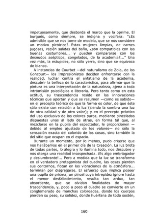 impetuosamente, que desborda el marco que la oprime. El
burgués, como siempre, se indigna y vocifera: “¿Es
admisible que se nos tome de modelo, que se nos considere
un motivo pictórico? Estas mujeres limpias, de carnes
jugosas, recién salidas del baño, ¿son compatibles con las
buenas costumbres... y pueden compararse con los
desnudos asépticos, congelados, de la academia?...” Una
vez más, la estupidez, no sólo yerra, sino que se equivoca
de blanco.
  A instancias de Courbet —del naturalismo de Zola, de los
Goncourt— los Impresionistas deciden enfrentarse con la
realidad, luchar contra el enfatismo de la academia,
descubrir la belleza de lo característico, para afirmar que la
pintura es una interpretación de la naturaleza, ajena a toda
intromisión psicológica o literaria. Pero tanto como en esta
actitud, su trascendencia reside en las innovaciones
técnicas que aportan y que se resumen —como es sabido—
en el precepto teórico de que la forma es color, de que éste
sólo existe con relación a la luz (siendo la sombra una luz
de otra calidad y de otro valor); y en el precepto práctico
del uso exclusivo de los colores puros, mediante pinceladas
dispuestas unas al lado de otras, en forma tal que, al
mezclarse en la pupila del espectador, le proporcionen —
debido al empleo ajustado de los valores— no sólo la
sensación exacta del colorido de las cosas, sino también la
del sitio que ocupan en el espacio.
  Durante un momento, por lo menos, pudo creerse que
nos hallábamos en el primer día de la Creación. La luz brota
de todas partes, lo alegra y lo ilumina todo, nos descubre y
nos otorga una realidad insospechada. ¡Es algo embriagador
y deslumbrante!... Pero a medida que la luz se transforma
en el verdadero protagonista del cuadro, las cosas pierden
sus contornos, flotan en las vibraciones de la atmósfera...
terminan por disgregarse. El esfuerzo que implica poseer
una pupila de prisma, un pincel cuya intrepidez ignore hasta
el menor desfallecimiento, resulta tan arduo, tan
absorbente, que se olvidan finalidades de mayor
trascendencia, y, poco a poco el cuadro se convierte en un
conglomerado de manchas coloreadas, donde los cuerpos
pierden su peso, su solidez, donde huérfana de todo sostén,



                              160
 