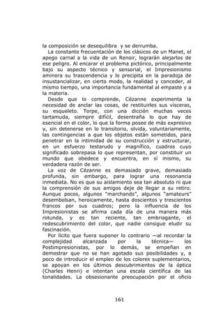la composición se desequilibra y se derrumba.
   La constante frecuentación de los clásicos de un Manet, el
apego carnal a la vida de un Renoir, lograrán alejarlos de
ese peligro. Al encarar el problema pictórico, principalmente
bajo su aspecto técnico y sensorial, el Impresionismo
aminora su trascendencia y lo precipita en la paradoja de
insustancializar, en cierto modo, la realidad y conceder, al
mismo tiempo, una importancia fundamental al empaste y a
la materia.
   Desde que lo comprende, Cézanne experimenta la
necesidad de anclar las cosas, de restituirles sus vísceras,
su esqueleto. Torpe, con una dicción muchas veces
tartamuda, siempre difícil, desentraña lo que hay de
esencial en el color, lo que la forma posee de más expresivo
y, sin detenerse en lo transitorio, olvida, voluntariamente,
las contingencias a que los objetos están sometidos, para
penetrar en la intimidad de su construcción y estructurar,
en un esfuerzo testarudo y magnífico, cuadros cuyo
significado sobrepasa lo que representan, por constituir un
mundo que obedece y encuentra, en sí mismo, su
verdadera razón de ser.
   La voz de Cézanne es demasiado grave, demasiado
profunda, sin embargo, para lograr una resonancia
inmediata. No es que su aislamiento sea tan absoluto ni que
la comprensión de sus amigos deje de llegar a su retiro.
Aunque pocos, algunos “marchands”, algunos “amateurs”
desembolsan, heroicamente, hasta doscientos y trescientos
francos por sus cuadros; pero la influencia de los
Impresionistas se afirma cada día de una manera más
rotunda, y es tan reciente, tan embriagante, el
redescubrimiento del color, que nadie consigue eludir su
fascinación.
   Por lícito que fuera suponer lo contrario —al recordar la
complejidad       alcanzada      por    la   técnica—     los
Postimpresionistas, por lo demás, se empeñan en
demostrar que no se han agotado sus posibilidades y, a
poco de introducir el empleo de los colores suplementarios,
se apoyan en los últimos descubrimientos de la óptica
(Charles Henri) e intentan una escala científica de las
tonalidades. La obsesionante preocupación por el oficio



                             161
 
