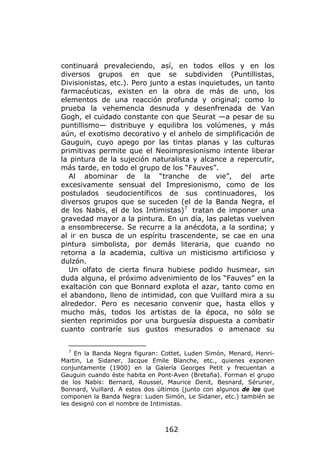 continuará prevaleciendo, así, en todos ellos y en los
diversos grupos en que se subdividen (Puntillistas,
Divisionistas, etc.). Pero junto a estas inquietudes, un tanto
farmacéuticas, existen en la obra de más de uno, los
elementos de una reacción profunda y original; como lo
prueba la vehemencia desnuda y desenfrenada de Van
Gogh, el cuidado constante con que Seurat —a pesar de su
puntillismo— distribuye y equilibra los volúmenes, y más
aún, el exotismo decorativo y el anhelo de simplificación de
Gauguin, cuyo apego por las tintas planas y las culturas
primitivas permite que el Neoimpresionismo intente liberar
la pintura de la sujeción naturalista y alcance a repercutir,
más tarde, en todo el grupo de los “Fauves”.
   Al abominar de la “tranche de vie”, del arte
excesivamente sensual del Impresionismo, como de los
postulados seudocientíficos de sus continuadores, los
diversos grupos que se suceden (el de la Banda Negra, el
de los Nabis, el de los Intimistas) 7 tratan de imponer una
gravedad mayor a la pintura. En un día, las paletas vuelven
a ensombrecerse. Se recurre a la anécdota, a la sordina; y
al ir en busca de un espíritu trascendente, se cae en una
pintura simbolista, por demás literaria, que cuando no
retorna a la academia, cultiva un misticismo artificioso y
dulzón.
   Un olfato de cierta finura hubiese podido husmear, sin
duda alguna, el próximo advenimiento de los “Fauves” en la
exaltación con que Bonnard explota el azar, tanto como en
el abandono, lleno de intimidad, con que Vuillard mira a su
alrededor. Pero es necesario convenir que, hasta ellos y
mucho más, todos los artistas de la época, no sólo se
sienten reprimidos por una burguesía dispuesta a combatir
cuanto contraríe sus gustos mesurados o amenace su


  7
     En la Banda Negra figuran: Cottet, Luden Simón, Menard, Henri-
Martin, Le Sidaner, Jacque Emile Blanche, etc., quienes exponen
conjuntamente (1900) en la Galería Georges Petit y frecuentan a
Gauguin cuando éste habita en Pont-Aven (Bretaña). Forman el grupo
de los Nabis: Bernard, Roussel, Maurice Denit, Besnard, Sérurier,
Bonnard, Vuillard. A estos dos últimos (junto con algunos de los que
componen la Banda Negra: Luden Simón, Le Sidaner, etc.) también se
les designó con el nombre de Intimistas.



                                 162
 