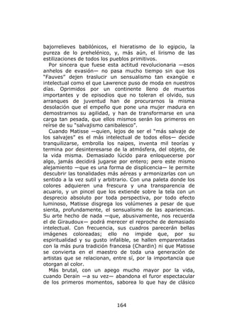 bajorrelieves babilónicos, el hieratismo de lo egipcio, la
pureza de lo prehelénico, y, más aún, el lirismo de las
estilizaciones de todos los pueblos primitivos.
   Por sincera que fuese esta actitud revolucionaria —esos
anhelos de evasión— no pasa mucho tiempo sin que los
“Fauves” dejen traslucir un sensualismo tan exangüe e
intelectual como el que Lawrence puso de moda en nuestros
días. Oprimidos por un continente lleno de muertos
importantes y de episodios que no toleran el olvido, sus
arranques de juventud han de procurarnos la misma
desolación que el empeño que pone una mujer madura en
demostrarnos su agilidad, y han de transformarse en una
carga tan pesada, que ellos mismos serán los primeros en
reírse de su “salvajismo canibalesco”.
   Cuando Matisse —quien, lejos de ser el “más salvaje de
los salvajes” es el más intelectual de todos ellos— decide
tranquilizarse, embrolla los naipes, inventa mil teorías y
termina por desinteresarse de la atmósfera, del objeto, de
la vida misma. Demasiado lúcido para enloquecerse por
algo, jamás decidirá jugarse por entero; pero este mismo
alejamiento —que es una forma de displicencia— le permite
descubrir las tonalidades más aéreas y armonizarlas con un
sentido a la vez sutil y arbitrario. Con una paleta donde los
colores adquieren una frescura y una transparencia de
acuario, y un pincel que los extiende sobre la tela con un
desprecio absoluto por toda perspectiva, por todo efecto
luminoso, Matisse disgrega los volúmenes a pesar de que
sienta, profundamente, el sensualismo de las apariencias.
Su arte hecho de nada —que, abusivamente, nos recuerda
el de Giraudoux— podrá merecer el reproche de demasiado
intelectual. Con frecuencia, sus cuadros parecerán bellas
imágenes coloreadas; ello no impide que, por su
espiritualidad y su gusto infalible, se hallen emparentadas
con la más pura tradición francesa (Chardin) ni que Matisse
se convierta en el maestro de toda una generación de
artistas que se relacionan, entre sí, por la importancia que
otorgan al color.
   Más brutal, con un apego mucho mayor por la vida,
cuando Derain —a su vez— abandona el furor espectacular
de los primeros momentos, saborea lo que hay de clásico



                             164
 