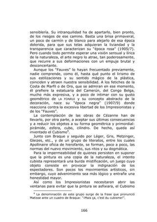 sensiblería. Su intranquilidad ha de apartarlo, bien pronto,
de los riesgos de ese camino. Basta una brisa primaveral,
un poco de carmín y de blanco para alejarlo de esa época
dolorida, para que sus telas adquieran la liviandad y la
transparencia que caracterizan su “época rosa” (1905/7).
Pero cuando todo permite esperar una visión sensual y lírica
de la naturaleza, el arte negro lo atrae, tan poderosamente,
que recurre a sus deformaciones con un empuje brutal y
desconcertante.
   Aunque los “Fauves” lo hayan frecuentado previamente,
nadie comprende, como él, hasta qué punto el lirismo de
sus estilizaciones y su sentido mágico de la plástica,
coinciden y atraen nuestra sensibilidad. A los fetiches de la
Costa de Marfil o de Oro, que se admiran en ese momento,
él prefiere la estatuaria del Camerún, del Congo Belga,
mucho más expresiva, y a poco de intimar con su gusto
geométrico de LA FONRUI y su concepto abstracto de la
decoración, nace su “época negra” (1907/9) donde
reacciona contra la excesiva libertad de los Impresionistas y
de los “Fauves”.
   La contemplación de las obras de Cézanne han de
llevarlo, por otra parte, a aceptar sus últimas consecuencias
y a reducir los objetos a su forma geométrica y primordial:
pirámide, esfera, cubo, cilindro. De hecho, queda así
inventado el Cubismo 8.
   Junto con Braque y seguido por Léger, Gris, Metzinger,
Gleizes, etc., y de un grupo de literatos, entre los cuales
Apollinaire oficia de hierofante, se forman, poco a poco, las
normas del nuevo movimiento, sus ritos y su dogmática.
   Para la impermeabilidad de quienes persisten en suponer
que la pintura es una copia de la naturaleza, el intento
cubista representará una burda mistificación, un juego cuyo
objeto consiste en provocar la indignación de los
espectadores. Son pocos los movimientos artísticos, sin
embargo, cuyo advenimiento sea más lógico y entrañe una
honestidad mayor.
   Así como los Impresionistas necesitaron abrir las
ventanas para evitar que la pintura se asfixiara, el Cubismo
  8
    La denominación de este grupo surge de la frase que pronunció
Matisse ante un cuadro de Braque: “¡Mais ça, c’est du cubisme!”.



                               166
 