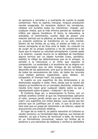 se apresura a cerrarlas y a sustraerla de cuanto la pueda
contaminar. Para su espíritu monacal, ninguna precaución
resulta exagerada. Es necesario obstruir las cerraduras,
ribetear con burletes todos los intersticios: impedir, por
cualquier medio, que la más mínima parcela de realidad se
infiltre por alguna hendidura. El tema, la naturaleza, la
anécdota, el sentimiento, cuanto deje de poseer una
relación estricta con la plástica, es desechado para siempre.
La creación pictórica se transforma en un acto mental.
Dentro de los límites de su tela, el artista se halla en un
trance semejante al de Dios ante la Nada. Su creación ha
de surgir de su propia sustancia y ha de someterse a las
leyes que le impone su voluntad omnipotente. Cuando apela
a lo exterior, cuando incurre en la debilidad de manifestar
alguna ternura por un objeto humilde (vaso, periódico,
botella) le inflige las deformaciones que se le antojan, lo
somete a la estructura y al ritmo que requiere la
composición. La austeridad y el ascetismo de su dogma son
tan descarnados que no sólo reniega de los sentidos y
desconfía de las apariencias, sino que su técnica se despoja
de todos los sensualismos del color, de todos los recursos
cuya lealtad parezca sospechosa, para delatar, sin
compasión, el “trompe l’oeil”, los juegos de luz.
   El cuadro es una superficie de dos dimensiones y es
deshonesto engañar a nadie. Pero, desde que la noción del
espacio se transforma en un concepto abstracto, intelectual,
resulta lícito hacer girar cualquier objeto sobre su eje y
representarlo sobre el plano —material— de la tela.
   El Cubismo llega así, a descomponer la forma, con un
sentido analítico similar al que los Impresionistas aplicaron
al color, aunque jamás olvide que su finalidad consiste en
cubrir una superficie con tintas planas, cuyo ajuste sea tan
preciso que se justifique por sí solo, ni que la pintura es
otra cosa que un juego de volúmenes y de colores, capaz de
procurarnos una emoción estética.
   En lugar de su mala fe, se podría reprochar al Cubismo su
candor excesivo, su honestidad algo ingenua, sus manías de
solterón, ya que a fuerza de renunciar a todo, de recluirse
en un hermetismo conventual, reduce los límites de lo
pictórico a una estrechez de calabozo y rarifica la atmósfera



                             167
 