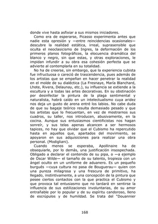 donde vive hasta asfixiar a sus mismos iniciadores.
   Como era de esperarse, Picasso experimenta antes que
nadie esta opresión y —entre reincidencias ocasionales—
descubre la realidad estática, irreal, suprasensible que
oculta el neoclasicismo de Ingres, la deformación de los
primeros planos fotográficos, la elocuencia dramática del
blanco y negro, sin que estas, y otras exploraciones, le
impidan infundir a su obra esa cohesión perfecta que se
advierte al contemplarla en su totalidad.
   No ha de creerse, sin embargo, que la experiencia cubista
fue infructuosa o careció de trascendencia, pues además de
los artistas que se empeñan en hacer penetrar la realidad
en el molde de su dialéctica (La Fresnaye, María Blanchard,
Lhote, Rivera, Delaunay, etc.), su influencia se extiende a la
escultura y a todas las artes decorativas. En su obstinación
por desinfectar la pintura de la plaga sentimental y
naturalista, habrá caído en un intelectualismo cuya aridez
nos deja un gusto de arena entré los labios. No cabe duda
de que su bagaje teórico resulta demasiado pesado y que
los artistas que lo frecuentan, en vez de mostrarnos sus
cuadros, su taller, nos introducen, abusivamente, en la
cocina. Aunque sus entusiasmos cientificistas nos hagan
sonreír, y sus telas apenas alcancen a ser hermosos
tapices, no hay que olvidar que el Cubismo ha repercutido
hasta en aquellos que, apartados del movimiento, se
apoyaron en sus adquisiciones para realizar una obra
personal. (Modigliani).
   Cuando menos se esperaba, Apollinaire ha de
obsequiarle, por lo demás, una justificación insospechada.
Obligado a declarar el contenido de su pipa, o —a ejemplo
de Oscar Wilde— el tamaño de su talento, tropieza con un
ángel oculto en un uniforme de aduanero. Es un pequeño
burgués —cuya cultura no pasa de Bouguerau— quien con
una pureza milagrosa y una frescura de primitivo, ha
llegado, instintivamente, a una concepción de la pintura que
posee ciertos contactos con la que practica el Cubismo y
que provoca tal entusiasmo que no tardará en sentirse la
influencia de sus estilizaciones involuntarias, de su amor
entrañable por lo popular y de su espíritu candoroso, lleno
de escrúpulos y de humildad. Se trata del “Douannier



                              168
 