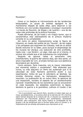Rousseau”.

   Como si no bastara el intrincamiento de las tendencias
bosquejadas, un grupo de artistas agregará la de
mantenerse alejado de todas ellas, para observar a los
hombres con una lucidez despiadada y proseguir excavando
—a través de Daumier, de Degas y de Lautrec— una de las
vetas más profundas de la pintura francesa.
   Puede afirmarse, de tal modo y sin ningún temor, que la
característica más sobresaliente de la pintura moderna
consiste en su complejidad.
   Así como en pleno Impresionismo surge la figura de
Cézanne, en medio del aullido de los “Fauves”, de las reglas
y los compases que esgrimen los Cubistas, más de un pintor
decide recluirse en su taller, pues aunque el desprestigio de
los museos les otorgue una seducción de sitio prohibido,
nadie cree —con Derain— en algo, más que en sí mismo, ni
conoce otro anhelo que el de expresarse con originalidad.
   Después    de    agravar     hasta    el  paroxismo   esta
incertidumbre, la guerra del catorce deja, por otra parte, un
ansia insaciable de vivir, al propio tiempo que una apetencia
devoradora por aturdirse.
   Como siempre, París trasunta, con la mayor intensidad,
ese momento caótico y exuberante9. Más afiebrada que
nunca, su vida adquiere un ritmo tan acelerado que ni la
ubicuidad de Jules Romains permitiría asistir a sus
espectáculos. Antes de que el calendario se deshoje, las
revistas literarias nacen, se reproducen, desaparecen,
resucitan. La publicación de un nuevo libro, la apertura de
una exposición, revisten el aspecto de un acontecimiento
nacional. Insatisfechos de los escombros que se encuentran
en cada bocacalle, los dadaístas exterminan la lógica,
declaran la guerra a la gramática, cultivan el insulto y las

  9
     Sin la gravitación que ejerció París, durante el medio siglo que se
inicia, paradojalmeme, a los pocos años de la derrota del 70 y termina
algún tiempo después de la victoria del 18, ni siquiera se concebiría la
existencia del movimiento pictórico que comentamos. Demasiado
conocido, para subrayarlo, este hecho explica la complejidad de los
grupos y de las tendencias que lo forman tanto como el número y la
importancia de los artistas extranjeros que intervienen en él.



                                   169
 