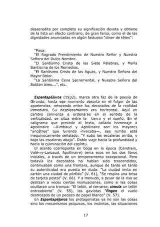 desacredita por completo su significación devota y obtiene
de la lista un efecto contrario, de gran farsa, como el de las
dignidades anunciadas en algún fastuoso “diner de têtes”:


  “Pasa:
  “El Sagrado Prendimiento de Nuestro Señor y Nuestra
Señora del Dulce Nombre.
  “El Santísimo Cristo de las Siete Palabras, y María
Santísima de los Remedios.
  “El Santísimo Cristo de las Aguas, y Nuestra Señora del
Mayor Dolor.
  “La Santísima Cena Sacramental, y Nuestra Señora del
Subterráneo...”, etc.


   Espantapájaros (1932), marca otra faz de la poesía de
Girondo, hasta ese momento absorta en el fulgor de las
apariencias, retozando entre los decorados de la realidad
inmediata. Su desplazamiento era horizontal. Aquí en
cambio comienza a ordenarse en el sentido de la
verticalidad, se sitúa entre la tierra y el sueño. En el
caligrama que precede al texto, callado homenaje a
Apollinaire —Rimbaud y Apollinaire son los mayores
“ancêtres” que Girondo invocaba—, ese rumbo está
inequívocamente señalado: “Y subo las escaleras arriba, y
bajo las escaleras abajo”. Doble viaje hacia la profundidad y
hacia la culminación del espíritu.
   El acento cosmopolita en boga en la época (Cendrars,
Valé-ry-Larbaud, Apollinaire) tenía ecos en los dos libros
iniciales, a través de un temperamento excepcional. Pero
todavía los decorados no habían sido trascendidos,
continuaban como una frontera, aunque de tanto en tanto
su autenticidad era puesta en duda: “La ciudad imita en
cartón una ciudad de pórfido” (V. 61), “Se respira una brisa
de tarjeta postal” (V. 66). Y a menudo, a pesar de la risa se
deslizan a veces ciertas insinuaciones, como si las cosas
ocultaran una trampa: “El telón, al cerrarse, simula un telón
entreabierto” (V. 55), las gaviotas “fingen el vuelo
destrozado de un pedazo de papel blanco” (V. 57).
   En Espantapájaros los protagonistas ya no son las cosas
sino los mecanismos psíquicos, los instintos, las situaciones


                              17
 