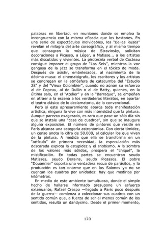 palabras en libertad, en reuniones donde se emplea la
incongruencia con la misma eficacia que los bastones. En
una serie de espectáculos inolvidables, los “Bailes Rusos”
revelan el milagro del arte coreográfico, y al mismo tiempo
que consagran la música de Stravinsky, solicitan
decoraciones a Picasso, a Léger, a Matisse... a los artistas
más discutidos y vivientes. La pirotecnia verbal de Cocteau
consigue imponer el grupo de “Los Seis”, mientras la voz
gangosa de la jazz se transforma en el tóxico de moda.
Después de asistir, embelesados, al nacimiento de la
décima musa: el cinematógrafo, los escritores y los artistas
se congregan en la atmósfera de catacumba del “Estudio
28” y del “Vieux Colombier”, cuando no aúnan su esfuerzo
al de Copeau, al de Dullin o al de Batty, quienes, en la
última sala, en el “Atelier” y en la “Barraque”, se empeñan
en atraer a la escena a los verdaderos literatos, en apartar
el teatro clásico de lo declamatorio, de lo convencional.
   Pero si este apresuramiento abarca toda manifestación
artística, ninguna la vive con más intensidad que la pintura.
Aunque parezca exagerado, es raro que pase un sólo día sin
que se instale una “casa de cuadros”, sin que se inaugure
alguna exposición. El número de pintores que reside en
París alcanza una categoría astronómica. Con cierta timidez,
un censo anota la cifra de 50.000, al calcular los que viven
de la pintura. A medida que ella se transforma en un
“artículo” de primera necesidad, la especulación más
descarada explota la estupidez y el snobismo. A la sombra
de los valores más sólidos, prospera el “chiqué”, la
mistificación. En todas partes se encuentran seudo
Matisses, seudo Derains, seudo Picassos. El pobre
“Douannier” soporta una verdadera recua de parásitos, y la
producción es tan enorme que en los Salones ya no se
cuentan los cuadros por unidades: hay que medirlos por
kilómetros.
   En medio de este ambiente tumultuoso, donde el simple
hecho de hallarse informado presupone un esfuerzo
extenuante, Rafael Crespo —llegado a Paris poco después
de la guerra— comienza a coleccionar sus cuadros con un
sentido común que, a fuerza de ser el menos común de los
sentidos, resulta un dandysmo. Desde el primer momento,



                             170
 