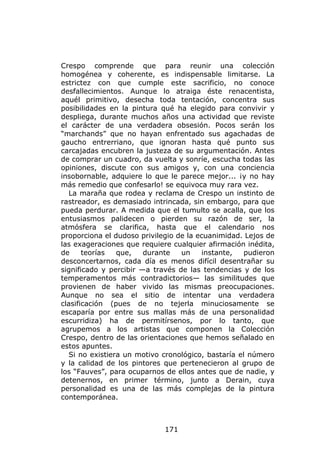 Crespo comprende que para reunir una colección
homogénea y coherente, es indispensable limitarse. La
estrictez con que cumple este sacrificio, no conoce
desfallecimientos. Aunque lo atraiga éste renacentista,
aquél primitivo, desecha toda tentación, concentra sus
posibilidades en la pintura qué ha elegido para convivir y
despliega, durante muchos años una actividad que reviste
el carácter de una verdadera obsesión. Pocos serán los
“marchands” que no hayan enfrentado sus agachadas de
gaucho entrerriano, que ignoran hasta qué punto sus
carcajadas encubren la justeza de su argumentación. Antes
de comprar un cuadro, da vuelta y sonríe, escucha todas las
opiniones, discute con sus amigos y, con una conciencia
insobornable, adquiere lo que le parece mejor... ¡y no hay
más remedio que confesarlo! se equivoca muy rara vez.
  La maraña que rodea y reclama de Crespo un instinto de
rastreador, es demasiado intrincada, sin embargo, para que
pueda perdurar. A medida que el tumulto se acalla, que los
entusiasmos palidecen o pierden su razón de ser, la
atmósfera se clarifica, hasta que el calendario nos
proporciona el dudoso privilegio de la ecuanimidad. Lejos de
las exageraciones que requiere cualquier afirmación inédita,
de     teorías  que,    durante   un    instante,   pudieron
desconcertarnos, cada día es menos difícil desentrañar su
significado y percibir —a través de las tendencias y de los
temperamentos más contradictorios— las similitudes que
provienen de haber vivido las mismas preocupaciones.
Aunque no sea el sitio de intentar una verdadera
clasificación (pues de no tejerla minuciosamente se
escaparía por entre sus mallas más de una personalidad
escurridiza) ha de permitírsenos, por lo tanto, que
agrupemos a los artistas que componen la Colección
Crespo, dentro de las orientaciones que hemos señalado en
estos apuntes.
  Si no existiera un motivo cronológico, bastaría el número
y la calidad de los pintores que pertenecieron al grupo de
los “Fauves”, para ocuparnos de ellos antes que de nadie, y
detenernos, en primer término, junto a Derain, cuya
personalidad es una de las más complejas de la pintura
contemporánea.



                             171
 