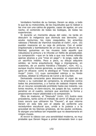 Verdadero hombre de su tiempo, Derain se aleja, a todo
lo que da su motocicleta, de las inquietudes que lo rodean o
las vive con una calma de gigante, capaz de agotar, en una
noche, el contenido de todas las bodegas, de todas las
experiencias.
   Si durante un momento abusa del color, no tarda en
descubrir la indigencia que disimula ese derroche. Los
azules nocturnos, los rojos coagulados, los amarillos
rabiosos (“Retrato de Vlaminck tocando el violín”, núm. 10)
pueden resecarse en su caja de pinturas. Con el andar
engolosinado y bamboleante de un oso que se aburre de su
libertad, gulusmea en los museos todo aquello que
robustezca la pintura y le infunda un hálito de perpetuidad.
La composición —que en la tela a que nos hemos referido
apenas alcanza a una “mise en page”— le exige, cada día
un sacrificio inédito. Poco a poco, su dibujo adquiere
solidez, se torna arquitectural, llega a impregnarse, en
ocasiones, de un acento hierático (“Estudio”, núm. 41) y,
aunque mucho menos generosa, su paleta se reconcentra y
gana en eficacia: como lo atestigua el “Torso desnudo de
mujer” (núm. 11) cuya carnosidad cobriza y su fondo
verdoso, delatan la influencia de Corot y de Courbet.
   Demasiado consciente para desconocer el vigor de sus
manos y su rusticidad de campesino, la emprende contra
todos los preciosismos, y a fuerza de codazos impone más
de un recurso considerado prohibido hasta ese instante. Los
tonos neutros, el claro-oscuro, los juegos de luz, vuelven a
penetrar en el cuadro, siempre que acentúen la forma y
proporcionen mayor plasticidad a la composición.
   Obra de madurez, el “Desnudo” (núm. 12) ilustra esos
procederes, tanto como el método de cernir el dibujo con el
trazo oscuro que utilizaron los “Fauves”, al que retorna
Derain en esta tela con el objeto de conferirle una
reciedumbre escultural que, unida a la justeza y a la
gravedad de los blancos grisáceos, de los azules verdosos,
le otorgan una belleza tan impasible que no desentonaría en
ningún museo.
   Al revivir lo clásico con una sensibilidad moderna, es muy
probable que Derain llegue a pintar demasiado bien o que



                             172
 
