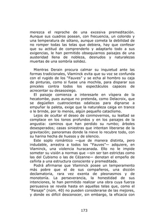 merezca el reproche de una excesiva premeditación.
Aunque sus cuadros posean, con frecuencia, un colorido y
una temperatura de sótano, aunque cometa la debilidad de
no romper todas las telas que debiera, hay que confesar
que su actitud de comprenderlo y adaptarlo todo a sus
exigencias, le han permitido obsequiarnos paisajes de una
austeridad llena de nobleza, desnudos y naturalezas
muertas de una sombría solidez.

  Mientras Derain procura calmar su inquietud ante las
formas tradicionales, Vlaminck evita que su voz se confunda
con el rugido de los “Fauves” y se echa al hombro su caja
de pinturas, como si fuese una mochila, para disparar sus
pinceles contra todos los espectáculos capaces de
acrecentar su desasosiego.
  El paisaje comienza a interesarle en víspera de la
hecatombe, pues aunque no pretenda, como Delacroix, que
se degüellen cuatrocientas odaliscas para dignarse a
empuñar la paleta, exige que la naturaleza caiga en trance
o le brinde, por lo menos, algún pequeño cataclismo.
  Lejos de ocultar el deseo de conmovernos, su lealtad se
complace en los tonos profundos y en los paisajes de la
angustia: caminos que han perdido su rumbo; árboles
desesperados; casas siniestras que intentan liberarse de la
gravitación; panoramas donde la nieve lo recubre todo, con
su harina hecha de huesos y de silencio.
  Este soplo romántico —que de manera distinta, pero
indudable, arrastra a todos los “Fauves”— adquiere, en
Vlaminck, una violencia huracanada. Ello no le impide
someter su visión a normas que —sin ser tan estrictas como
las del Cubismo o las de Cézanne— denotan el empeño de
ceñirla a una estructura consciente y premeditada.
  Podrá afirmarse que Vlaminck posee un temperamento
más pobre que el de sus compañeros, una dicción
declamatoria, rara vez exenta de pleonasmos y de
monotonía. La perseverancia, la honestidad de sus
intenciones, le han permitido realizar una obra cuya fuerza
persuasiva se revela hasta en aquellas telas que, como el
“Paisaje” (núm. 40) no pueden considerarse de las mejores,
y donde es difícil desconocer, sin embargo, la eficacia con



                            173
 