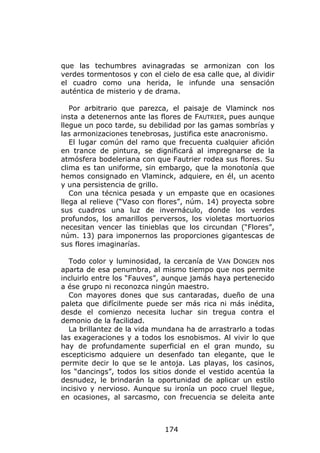 que las techumbres avinagradas se armonizan con los
verdes tormentosos y con el cielo de esa calle que, al dividir
el cuadro como una herida, le infunde una sensación
auténtica de misterio y de drama.

   Por arbitrario que parezca, el paisaje de Vlaminck nos
insta a detenernos ante las flores de FAUTRIER, pues aunque
llegue un poco tarde, su debilidad por las gamas sombrías y
las armonizaciones tenebrosas, justifica este anacronismo.
   El lugar común del ramo que frecuenta cualquier afición
en trance de pintura, se dignificará al impregnarse de la
atmósfera bodeleriana con que Fautrier rodea sus flores. Su
clima es tan uniforme, sin embargo, que la monotonía que
hemos consignado en Vlaminck, adquiere, en él, un acento
y una persistencia de grillo.
   Con una técnica pesada y un empaste que en ocasiones
llega al relieve (“Vaso con flores”, núm. 14) proyecta sobre
sus cuadros una luz de invernáculo, donde los verdes
profundos, los amarillos perversos, los violetas mortuorios
necesitan vencer las tinieblas que los circundan (“Flores”,
núm. 13) para imponernos las proporciones gigantescas de
sus flores imaginarías.

  Todo color y luminosidad, la cercanía de VAN DONGEN nos
aparta de esa penumbra, al mismo tiempo que nos permite
incluirlo entre los “Fauves”, aunque jamás haya pertenecido
a ése grupo ni reconozca ningún maestro.
  Con mayores dones que sus cantaradas, dueño de una
paleta que difícilmente puede ser más rica ni más inédita,
desde el comienzo necesita luchar sin tregua contra el
demonio de la facilidad.
  La brillantez de la vida mundana ha de arrastrarlo a todas
las exageraciones y a todos los esnobismos. Al vivir lo que
hay de profundamente superficial en el gran mundo, su
escepticismo adquiere un desenfado tan elegante, que le
permite decir lo que se le antoja. Las playas, los casinos,
los “dancings”, todos los sitios donde el vestido acentúa la
desnudez, le brindarán la oportunidad de aplicar un estilo
incisivo y nervioso. Aunque su ironía un poco cruel llegue,
en ocasiones, al sarcasmo, con frecuencia se deleita ante



                              174
 