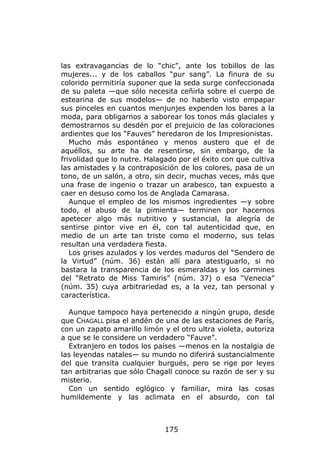 las extravagancias de lo “chic”, ante los tobillos de las
mujeres... y de los caballos “pur sang”. La finura de su
colorido permitiría suponer que la seda surge confeccionada
de su paleta —que sólo necesita ceñirla sobre el cuerpo de
estearina de sus modelos— de no haberlo visto empapar
sus pinceles en cuantos menjunjes expenden los bares a la
moda, para obligarnos a saborear los tonos más glaciales y
demostrarnos su desdén por el prejuicio de las coloraciones
ardientes que los “Fauves” heredaron de los Impresionistas.
   Mucho más espontáneo y menos austero que el de
aquéllos, su arte ha de resentirse, sin embargo, de la
frivolidad que lo nutre. Halagado por el éxito con que cultiva
las amistades y la contraposición de los colores, pasa de un
tono, de un salón, a otro, sin decir, muchas veces, más que
una frase de ingenio o trazar un arabesco, tan expuesto a
caer en desuso como los de Anglada Camarasa.
   Aunque el empleo de los mismos ingredientes —y sobre
todo, el abuso de la pimienta— terminen por hacernos
apetecer algo más nutritivo y sustancial, la alegría de
sentirse pintor vive en él, con tal autenticidad que, en
medio de un arte tan triste como el moderno, sus telas
resultan una verdadera fiesta.
   Los grises azulados y los verdes maduros del “Sendero de
la Virtud” (núm. 36) están allí para atestiguarlo, si no
bastara la transparencia de los esmeraldas y los carmines
del “Retrato de Miss Tamiris” (núm. 37) o esa “Venecia”
(núm. 35) cuya arbitrariedad es, a la vez, tan personal y
característica.

  Aunque tampoco haya pertenecido a ningún grupo, desde
que CHAGALL pisa el andén de una de las estaciones de París,
con un zapato amarillo limón y el otro ultra violeta, autoriza
a que se le considere un verdadero “Fauve”.
  Extranjero en todos los países —menos en la nostalgia de
las leyendas natales— su mundo no diferirá sustancialmente
del que transita cualquier burgués, pero se rige por leyes
tan arbitrarias que sólo Chagall conoce su razón de ser y su
misterio.
  Con un sentido eglógico y familiar, mira las cosas
humildemente y las aclimata en el absurdo, con tal



                              175
 