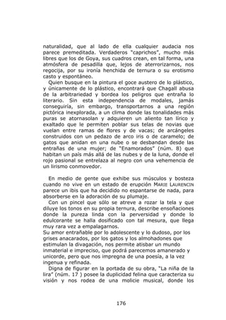 naturalidad, que al lado de ella cualquier audacia nos
parece premeditada. Verdaderos “caprichos”, mucho más
libres que los de Goya, sus cuadros crean, en tal forma, una
atmósfera de pesadilla que, lejos de aterrorizarnos, nos
regocija, por su ironía henchida de ternura o su erotismo
casto y espontáneo.
   Quien busque en la pintura el goce austero de lo plástico,
y únicamente de lo plástico, encontrará que Chagall abusa
de la arbitrariedad y bordea los peligros que entraña lo
literario. Sin esta independencia de modales, jamás
conseguiría, sin embargo, transportarnos a una región
pictórica inexplorada, a un clima donde las tonalidades más
puras se atornasolan y adquieren un aliento tan lírico y
exaltado que le permiten poblar sus telas de novias que
vuelan entre ramas de flores y de vacas; de arcángeles
construidos con un pedazo de arco iris o de caramelo; de
gatos que anidan en una nube o se desbandan desde las
entrañas de una mujer; de “Enamorados” (núm. 8) que
habitan un país más allá de las nubes y de la luna, donde el
rojo pasional se entrelaza al negro con una vehemencia de
un lirismo conmovedor.

   En medio de gente que exhibe sus músculos y bosteza
cuando no vive en un estado de erupción MARIE LAURENCIN
parece un ibis que ha decidido no espantarse de nada, para
absorberse en la adoración de su plumaje.
   Con un pincel que sólo se atreve a rozar la tela y que
diluye los tonos en su propia ternura, describe ensoñaciones
donde la pureza linda con la perversidad y donde lo
edulcorante se halla dosificado con tal mesura, que llega
muy rara vez a empalagarnos.
Su amor entrañable por lo adolescente y lo dudoso, por los
grises anacarados, por los gatos y los almohadones que
estimulan la divagación, nos permite atisbar un mundo
inmaterial e impreciso, que podrá parecemos amanerado y
unicorde, pero que nos impregna de una poesía, a la vez
ingenua y refinada.
   Digna de figurar en la portada de su obra, “La niña de la
lira” (núm. 17 ) posee la duplicidad felina que caracteriza su
visión y nos rodea de una molicie musical, donde los



                              176
 