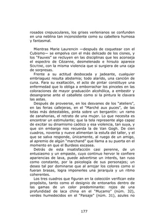 rosados crepusculares, los grises verlenianos se confunden
en una neblina tan inconsistente como su cabellera humosa
y fantasmal.

   Mientras Marie Laurencin —después de coquetear con el
Cubismo— se empolva con el más delicado de los cisnes, y
los “Fauves” se recluyen en las disciplinas que les aconseja
el espectro de Cézanne, desmelenado e hirsuto aparece
SOUTINE, con la misma violencia que si surgiera de una caja
de sorpresas.
   Frente a su actitud desbocada y jadeante, cualquier
embriaguez resulta abstemia; todo alarido, una canción de
cuna. Para su exaltación, el acto de pintar constituye una
enfermedad que lo obliga a emborrachar los pinceles en las
coloraciones de mayor graduación alcohólica, a embestir y
desangrarse ante el caballete como si la pintura le clavara
las astas.
   Después de proveerse, en los desvanes de los “ateliers”,
en las ferias callejeras, en el “Marché aux puces”, de las
telas más detestables, pinta sobre un bergantín: un ramo
de zanahorias, el retrato de una mujer. Lo que necesita es
encontrar un estimulante; que la tela represente algo capaz
de excitar su dinamismo caótico y esa violencia, tan suya, y
que sin embargo nos recuerda la de Van Gogh. De cien
cuadros, noventa y nueve alimentan la estufa del taller, y el
que se salva responde, únicamente, al ruego de un amigo,
al apremio de algún “marchand” que llama a su puerta en el
momento en que el Burdeos escasea.
   Detrás de esta insatisfacción casi perenne, de un
entusiasmo y un empaste, cuyo continuo hervor le confiere
apariencias de lava, puede advertirse un interés, tan ruso
como constante, por la psicología de sus personajes; un
deseo tal por dominarse que al arrojar los colores como si
fueran brasas, logra imponerles una jerarquía y un ritmo
coherentes.
   Los tres cuadros que figuran en la colección verifican este
propósito, tanto como el designio de entonarlos dentro de
las gamas de un color predominante: rojos de una
profundidad de laca china en el “Mucamo” (núm. 32),
verdes humedecidos en el “Paisaje” (núm. 31), azules no



                              177
 