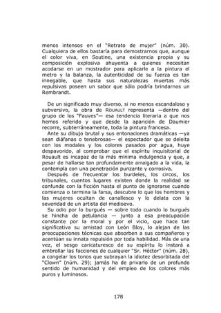 menos intensos en el “Retrato de mujer” (núm. 30).
Cualquiera de ellos bastaría para demostrarnos que, aunque
el color viva, en Soutine, una existencia propia y su
composición explosiva ahuyenta a quienes necesitan
acodarse en un mostrador para aplicarle a la pintura el
metro y la balanza, la autenticidad de su fuerza es tan
innegable, que hasta sus naturalezas muertas más
repulsivas poseen un sabor que sólo podría brindarnos un
Rembrandt.

   De un significado muy diverso, si no menos escandaloso y
subversivo, la obra de ROUAULT representa —dentro del
grupo de los “Fauves”— esa tendencia literaria a que nos
hemos referido y que desde la aparición de Daumier
recorre, subterráneamente, toda la pintura francesa.
   Ante su dibujo brutal y sus entonaciones dramáticas —ya
sean diáfanas o tenebrosas— el espectador que se deleita
con los modales y los colores pasados por agua, huye
despavorido, al comprobar que el espíritu inquisitorial de
Rouault es incapaz de la más mínima indulgencia y que, a
pesar de hallarse tan profundamente arraigado a la vida, la
contempla con una penetración punzante y corrosiva.
   Después de frecuentar los burdeles, los circos, los
tribunales, cuantos lugares existen donde la realidad se
confunde con la ficción hasta el punto de ignorarse cuando
comienza o termina la farsa, descubre lo que los hombres y
las mujeres ocultan de canallesco y lo delata con la
severidad de un artista del medioevo.
   Su odio por lo burgués — sobre todo cuando lo burgués
se hincha de petulancia — junto a esa preocupación
constante por la moral y por el vicio, que hace tan
significativa su amistad con León Bloy, lo alejan de las
preocupaciones técnicas que absorben a sus compañeros y
acentúan su innata repulsión por toda habilidad. Más de una
vez, el sesgo caricaturesco de su espíritu lo instará a
embrollar las facciones de cualquier “Sr. Héctor” (núm. 28),
a congelar los tonos que subrayan la idiotez desorbitada del
“Clown” (núm. 29); jamás ha de privarlo de un profundo
sentido de humanidad y del empleo de los colores más
puros y luminosos.



                             178
 