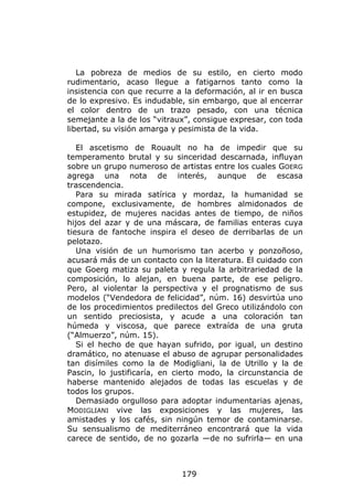 La pobreza de medios de su estilo, en cierto modo
rudimentario, acaso llegue a fatigarnos tanto como la
insistencia con que recurre a la deformación, al ir en busca
de lo expresivo. Es indudable, sin embargo, que al encerrar
el color dentro de un trazo pesado, con una técnica
semejante a la de los “vitraux”, consigue expresar, con toda
libertad, su visión amarga y pesimista de la vida.

   El ascetismo de Rouault no ha de impedir que su
temperamento brutal y su sinceridad descarnada, influyan
sobre un grupo numeroso de artistas entre los cuales GOERG
agrega una nota de interés, aunque de escasa
trascendencia.
   Para su mirada satírica y mordaz, la humanidad se
compone, exclusivamente, de hombres almidonados de
estupidez, de mujeres nacidas antes de tiempo, de niños
hijos del azar y de una máscara, de familias enteras cuya
tiesura de fantoche inspira el deseo de derribarlas de un
pelotazo.
   Una visión de un humorismo tan acerbo y ponzoñoso,
acusará más de un contacto con la literatura. El cuidado con
que Goerg matiza su paleta y regula la arbitrariedad de la
composición, lo alejan, en buena parte, de ese peligro.
Pero, al violentar la perspectiva y el prognatismo de sus
modelos (“Vendedora de felicidad”, núm. 16) desvirtúa uno
de los procedimientos predilectos del Greco utilizándolo con
un sentido preciosista, y acude a una coloración tan
húmeda y viscosa, que parece extraída de una gruta
(“Almuerzo”, núm. 15).
   Si el hecho de que hayan sufrido, por igual, un destino
dramático, no atenuase el abuso de agrupar personalidades
tan disímiles como la de Modigliani, la de Utrillo y la de
Pascin, lo justificaría, en cierto modo, la circunstancia de
haberse mantenido alejados de todas las escuelas y de
todos los grupos.
   Demasiado orgulloso para adoptar indumentarias ajenas,
MODIGLIANI vive las exposiciones y las mujeres, las
amistades y los cafés, sin ningún temor de contaminarse.
Su sensualismo de mediterráneo encontrará que la vida
carece de sentido, de no gozarla —de no sufrirla— en una



                             179
 