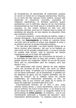 de omnipotencia, de agresividad, de sublimación, puestas
en acción en textos de un lenguaje expresionista, fáustico,
en un clima del más riguroso humor poético. Aunque está
objetivada en situaciones concretas, expresada en
imágenes significativas, la temática parecería querer
ejemplarizar, por lo definidos, algunos de los movimientos
fundamentales de ese fondo oscuro y turbulento del yo. Por
supuesto, no hay ningún designio en ello, son sólo
contenidos latentes, pero que se imponen bajo su tejido de
parábolas del absurdo, de esa especie de pequeños mitos
que componen el libro.
   A una gran distancia —como libertad de espíritu, magia y
riqueza conceptual— de la producción lírica de su tiempo en
el país, con Espantapájaros se instala en nuestras letras
una gran obra de poesía en prosa, que desdeña el verso y
se sostiene solo por su propia naturaleza poética.
   “En este libro admirable —ha dicho Ramón Gómez de la
Serna muchos años después— del que no ha hablado un
solo crítico de las grandes publicaciones, y al que la envidia
ha evitado toda alusión, está la enjundia del talento
irrespetuoso que es lo mejor del argentino.
   “En Espantapájaros todas son invenciones de porvenir, y
lo inventado en este libro no tiene aún nombre. ¿Quién ha
podido superar sus imágenes? ¡Nadie! Es uno de los pocos
libros que no recomendaré para los colegios, pero que
ayuda a vivir...”
   Una agresividad vital recorre algunas de esas páginas
como una corriente de aire fresco, casi como un reflejo
nacido de la salud: “A patadas con el cuerpo de bomberos,
con las flores artificiales, con el bicarbonato. A patadas con
los depósitos de agua, con las mujeres preñadas, con los
tubos de ensayo”. Es la rebelión contra los valores
establecidos, las instituciones falsificadas, el arte, las
familias, todo lo que merece ese golpe de la poesía en
busca del esplendor incontaminado de la vida.
   Frecuentemente Girondo, de un libro a otro, suele
retomar ciertos temas, a veces literalmente, como un eco
que se continúa. De nuevo invoca ahora —y sin duda es una
de las claves de toda su poesía— la pregunta inserta en la
carta-prólogo de Veinte poemas: “lo cotidiano... ¿no es una
manifestación admirable y modesta del absurdo?”, para
responderse definitivamente: “Lo cotidiano podrá ser una


                              18
 