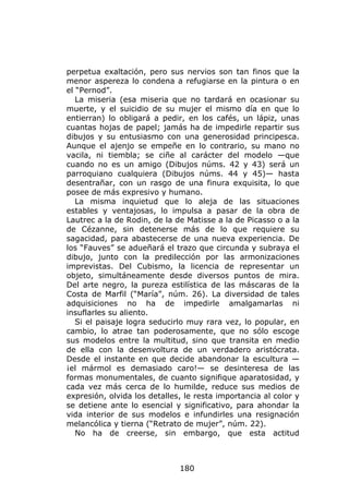 perpetua exaltación, pero sus nervios son tan finos que la
menor aspereza lo condena a refugiarse en la pintura o en
el “Pernod”.
   La miseria (esa miseria que no tardará en ocasionar su
muerte, y el suicidio de su mujer el mismo día en que lo
entierran) lo obligará a pedir, en los cafés, un lápiz, unas
cuantas hojas de papel; jamás ha de impedirle repartir sus
dibujos y su entusiasmo con una generosidad principesca.
Aunque el ajenjo se empeñe en lo contrario, su mano no
vacila, ni tiembla; se ciñe al carácter del modelo —que
cuando no es un amigo (Dibujos núms. 42 y 43) será un
parroquiano cualquiera (Dibujos núms. 44 y 45)— hasta
desentrañar, con un rasgo de una finura exquisita, lo que
posee de más expresivo y humano.
   La misma inquietud que lo aleja de las situaciones
estables y ventajosas, lo impulsa a pasar de la obra de
Lautrec a la de Rodin, de la de Matisse a la de Picasso o a la
de Cézanne, sin detenerse más de lo que requiere su
sagacidad, para abastecerse de una nueva experiencia. De
los “Fauves” se adueñará el trazo que circunda y subraya el
dibujo, junto con la predilección por las armonizaciones
imprevistas. Del Cubismo, la licencia de representar un
objeto, simultáneamente desde diversos puntos de mira.
Del arte negro, la pureza estilística de las máscaras de la
Costa de Marfil (“María”, núm. 26). La diversidad de tales
adquisiciones no ha de impedirle amalgamarlas ni
insuflarles su aliento.
   Si el paisaje logra seducirlo muy rara vez, lo popular, en
cambio, lo atrae tan poderosamente, que no sólo escoge
sus modelos entre la multitud, sino que transita en medio
de ella con la desenvoltura de un verdadero aristócrata.
Desde el instante en que decide abandonar la escultura —
¡el mármol es demasiado caro!— se desinteresa de las
formas monumentales, de cuanto signifique aparatosidad, y
cada vez más cerca de lo humilde, reduce sus medios de
expresión, olvida los detalles, le resta importancia al color y
se detiene ante lo esencial y significativo, para ahondar la
vida interior de sus modelos e infundirles una resignación
melancólica y tierna (“Retrato de mujer”, núm. 22).
   No ha de creerse, sin embargo, que esta actitud



                              180
 
