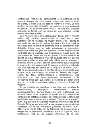 sentimental reprima su sensualismo o lo distraiga de la
pintura. Aunque su trazo revele, antes que nada, al gran
dibujante, la línea vive un destino idéntico al color, ya que
unidos, en una sola vibración, se someten a una voluntad
estilística, tan exaltada como lúcida; ya que sus pinceles
acarician la forma con un ritmo de una plenitud jamás
exenta de voluptuosidad.
   Si el “Retrato de la Sra. Zborowska” (núm. 20) y “María”
(núm. 24) resultan significativos, al revés de lo que
acontece con la “Cabeza de mujer” (núm. 19) —donde la
pincelada no alcanza su soltura habitual— los tres cuadros
restantes que se exhiben permiten que el espectador más
distraído intime con su arte voluptuoso y dramático.
Recostada sobre un granate opulento —cuya magnificencia
contrasta con la pobreza que impregna la mayor parte de
sus obras— la “Mujer en reposo” (núm. 23) nos inicia en el
deleite con que Modigliani vive las ondulaciones del cuerpo
femenino y saborea una piel más cálida que un damasco,
mientras estira su línea, con un sensualismo cuya elegancia
lo aparta de toda vulgaridad. El acento recóndito y dolorido
con que resuena su paleta en el “Retrato de niño” (núm.
21) ha de transmitirnos, en cambio el estremecimiento que
le procura lo desdichado, así como el “Retrato de mujer”
(núm. 22) todo sentimentalidad y romanticismo, nos
emociona con sus desproporciones voluntarias y la
elocuencia lírica con que alarga el respaldo del sillón para
que se recueste la cabellera rojiza y el azul profundo del
vestido.
   En su empeño por santificar lo humilde, por idealizar lo
desventurado,         Modigliani     frecuentará       ciertos
amaneramientos, ciertos trucos de una legitimidad tan
dudosa como el de imponer al cuello de sus mujeres el
canon de las estatuas góticas. Es innegable que la languidez
meditativa que adoptan sus modelos (“Retratos de mujer”,
núm. 22) evoca la de algunas Madonas primitivas (las de la
Escuela Sienesa, por ejemplo) y que su paleta revela ciertos
contactos con la del Tintoretto (“Retrato de niño”, núm.
21), y a través de éste, con la del Greco, de quien extrae y
exagera el recurso de la mirada estrábica, al suprimir, lisa y
llanamente, una de las pupilas (“Retrato de la Sra.



                              181
 