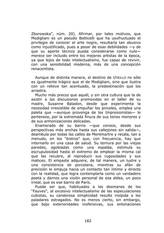 Zborowska”, núm. 20). Afirmar, por tales motivos, que
Modigliani es un pseudo Botticelli que ha usufructuado el
privilegio de conocer el arte negro, resultaría tan abusivo
como injustificado, pues a pesar de esas debilidades —y de
que su aporte técnico pueda considerarse como nulo—
merece ser incluido entre los mejores artistas de la época,
ya que lejos de todo intelectualismo, fue capaz de revivir,
con una sensibilidad moderna, más de una concepción
renacentista.

   Aunque de distinta manera, el destino de UTRILLO no sólo
es igualmente trágico que el de Modigliani, sino que ilustra
con un relieve tan acentuado, la predestinación que los
arrastra.
   Mucho más precoz que aquél, y sin otra cultura que la de
asistir a las discusiones promovidas en el taller de su
madre, Susanne Baladon, desde que experimenta la
necesidad irresistible de empuñar los pinceles, emplea una
paleta que —aunque provenga de los Impresionistas— le
pertenece, por la extremada finura de sus tonos menores y
de sus armonizaciones delicadas.
   Enamorado de su barrio —que conoce, desde sus
perspectivas más anchas hasta sus callejones sin salida—,
deambula por todas las calles de Montmartre y recala, tan a
menudo, en los “bistros” que, con frecuencia, hay que
internarlo en una casa de salud. Su ternura por las viejas
paredes, agobiadas como una espalda, estimula su
escrupulosidad hasta el extremo de emplear la misma cal
que las recubre, al reproducir sus rugosidades y sus
matices. El empaste adquiere, de tal manera, un lustre y
una consistencia de porcelana, mientras su afán de
precisión lo empuja hacia un contacto tan íntimo y directo
con la realidad, que logra contemplarla como un verdadero
poeta y darnos una visión personal de esa aldea, un poco
irreal, que es ese barrio de París.
   Puede ser que, habituados a los desmanes de los
“Fauves”, al excesivo intelectualismo de las especulaciones
cubistas, su candorosa simplicidad resulte insípida a los
paladares estragados. No es menos cierto, sin embargo,
que bajo exterioridades inofensivas, sus entonaciones



                             182
 