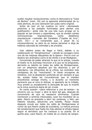 suelen resultar revolucionarías; como lo demuestra la “Casa
de Berlioz” (núm. 34) con la aparente arbitrariedad de su
cielo plomizo, de una coloración tan justa como original.
   Antes de caer en los cuadros en serie —demasiado
próximos a las postales iluminadas para alentar una
justificación— pinta más de una tela cuyo arraigo en lo
popular es tan sincero y espontáneo, que se olvidan ciertas
reminiscencias      impresionistas,     cierto    detallismo
arquitectural —extraído del Canaletto (“Capilla de Ivry”,
núm. 33)— y se comprende que, a pesar de su
intrascendencia, su obra no es menos personal ni deja de
hallarse saturada de intimidad y de encanto.

   Casi célebre antes de llegar a París, debido a su
colaboración en “Simplicissimus” —donde se consagra como
uno de los mejores dibujantes de la época— PASCIN vive un
destino tan dramático como el de Utrillo o el de Modigliani.
   Convencido de poder alcanzar lo que se le antoje, cuando
el hastío no le aconseja renunciar a lo que se ha propuesto,
derrocha su talento en todos los cafés de Montparnasse,
con un desprecio absoluto por las alcancías y por el
calendario. Los ditirambos de la crítica, los contratos más
ventajosos de los “marchands”, le harán encogerse de
hombros. Con la desolación profunda de ser siempre el que
da, acepta todas las circunstancias que le impidan
encontrarse consigo mismo, y si durante un momento
parecería que el vicio lo distrae, al apartarlo de lo trillado,
muy pronto su escepticismo lo persuade de que la muerte
es la única aventura digna de ser vivida.
   En cierta ocasión —para referirnos a una de tantas— se
encierra con su mujer y abre la llave del gas, después de
convencerla de que es necesario eliminarse. Cuando
comienzan a sentirse intoxicados, oyen los maullidos de su
gato. Pascin se precipita a abrir las ventanas, y feliz, por
haberlo salvado, descorcha una botella. Pocos meses
después circula por todos los cafés de Montparnasse el
rumor de que Pascin acaba de suicidarse. La noticia provoca
tal consternación que hasta los más adictos al whisky logran
seguir el derrotero que los conduce a su puerta. En el
quinto piso, yace Pascin, en medio de un charco de sangre.



                              183
 