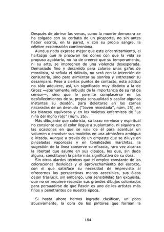 Después de abrirse las venas, como la muerte demorara se
ha colgado con su corbata de un picaporte, no sin antes
haber escrito, en la pared, y con su propia sangre, la
célebre exclamación cambroniana.
   Aunque nada exprese mejor que este encarnizamiento, el
hartazgo que le procuran los dones con que la vida se
propuso agobiarlo, no ha de creerse que su temperamento,
ni su arte, se impregnen de una violencia desesperada.
Demasiado fino y descreído para calarse unas gafas de
moralista, si señala el ridículo, no será con la intención de
censurarlo, sino para alimentar su sonrisa y entretener su
desamparo. Pese a ciertos puntos de contacto, esta actitud
no sólo adquiere, así, un significado muy distinto a la de
Grosz —eternamente imbuido de la importancia de su rol de
censor—, sino que le permite complacerse en los
desfallecimientos de su propia sensualidad y acallar algunos
instantes su desdén, para deleitarse en las carnes
nacaradas de un desnudo (“Joven recostada”, núm. 25), en
los blancos equívocos y en los violetas enfermizos de “La
niña del moño rojo” (núm. 26).
   Más dibujante que colorista, su trazo nervioso y espiritual
no consiente que el color llegue a suplantarlo, ni siquiera en
las ocasiones en que se vale de él para acentuar un
volumen o envolver sus modelos en una atmósfera ambigua
e irizada. Aunque a través de un empaste que se diluye en
pinceladas vaporosas y en tonalidades marchitas, la
sugestión de la línea conserve su eficacia, rara vez alcanza
la libertad que asume en sus dibujos, los que, sin duda
alguna, constituyen la parte más significativa de su obra.
   Sin otros alardes técnicos que el empleo constante de las
coloraciones desleídas y el aprovechamiento del escorzo,
con el que satisface su necesidad de imprevisto al
ofrecernos las perspectivas menos accesibles, sus óleos
dejan traslucir, sin embargo, una sensibilidad tan exquisita,
que no se requiere recordar sus grandes dibujos coloreados
para persuadirse de que Pascin es uno de los artistas más
finos y penetrantes de nuestra época.

  Si hasta ahora hemos logrado clasificar, un poco
abusivamente, la obra de los pintores que forman la



                              184
 