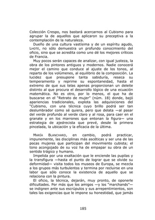 Colección Crespo, nos bastará acercarnos al Cubismo para
agrupar la de aquellos que aplicaron su preceptiva a la
contemplación de la naturaleza.
  Dueño de una cultura vastísima y de un espíritu agudo,
LHOTE, no sólo demuestra un profundo conocimiento del
oficio, sino que se acredita como uno dé los mejores críticos
de Francia.
  Muy pocos serán capaces de analizar, con igual justeza, la
obra de los pintores antiguos y modernos. Nadie conocerá
mejor el camino que conduce al ajuste de los tonos, al
reparto de los volúmenes, al equilibrio de la composición. La
lucidez que presupone tanta sabiduría, reseca su
temperamento y reprime su espontaneidad, hasta el
extremo de que sus telas apenas proporcionan un deleite
distinto al que procura el desarrollo lógico de una ecuación
matemática. No es otro, por lo menos, el que ha de
buscarse en el “Retrato de mujer” (núm. 18) donde, bajó
apariencias tradicionales, explota las adquisiciones del
“Cubismo, con una técnica cuyo brillo podrá ser tan
deslumbrador como sé quiera, pero que delata —al pasar
del verde profundo al verde claro y al rosa, para caer en el
granate y en los marrones que entonan la figura— una
estrategia de ajedrecista que prevé, desde la primera
pincelada, la ubicación y la eficacia de la última.

   MARÍA     BLANCHARD,    en   cambio,   podrá    practicar,
impunemente, las disciplinas más ascéticas y ser una de las
pocas mujeres que participan del movimiento cubista; el
tono acongojado de su voz ha de empapar su obra de un
sentido trágico y humano.
   Impelida por una exaltación que le enciende las pupilas y
la transfigura —hasta el punto de lograr que se olvide su
deformidad— visita todos los museos de Europa, se mezcla
a los grupos más turbulentos y termina por recluirse en una
labor que sólo conoce la existencia de aquello que se
relaciona con la pintura.
   El oficio, la técnica, dejarán, muy pronto, de oponerle
dificultades. Por más que los amigos —y los “marchands”—
se indignen ante sus escrúpulos y sus arrepentimientos, son
tales las exigencias que le impone su honestidad, que jamás



                             185
 