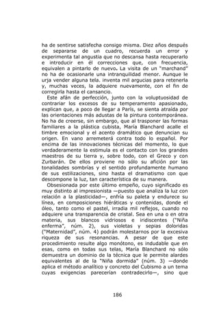 ha de sentirse satisfecha consigo misma. Diez años después
de separarse de un cuadro, recuerda un error y
experimenta tal angustia que no descansa hasta recuperarlo
e introducir en él correcciones que, con frecuencia,
equivalen a pintarlo de nuevo. La visita de un “marchand”
no ha de ocasionarle una intranquilidad menor. Aunque le
urja vender alguna tela. inventa mil argucias para retenerla
y, muchas veces, la adquiere nuevamente, con el fin de
corregirla hasta el cansancio.
   Este afán de perfección, junto con la voluptuosidad de
contrariar los excesos de su temperamento apasionado,
explican que, a poco de llegar a París, se sienta atraída por
las orientaciones más adustas de la pintura contemporánea.
No ha de creerse, sin embargo, que al trasponer las formas
familiares a la plástica cubista, María Blanchard acalle el
timbre emocional y el acento dramático que denuncian su
origen. En vano arremeterá contra todo lo español. Por
encima de las innovaciones técnicas del momento, lo que
verdaderamente la estimula es el contacto con los grandes
maestros de su tierra y, sobre todo, con el Greco y con
Zurbarán. De ellos proviene no sólo su afición por las
tonalidades sombrías y el sentido profundamente humano
de sus estilizaciones, sino hasta el dramatismo con que
descompone la luz, tan característica de su manera.
   Obsesionada por este último empeño, cuyo significado es
muy distinto al impresionista —puesto que analiza la luz con
relación a la plasticidad—, enfría su paleta y endurece su
línea, en composiciones hiéráticas y contenidas, donde el
óleo, tanto como el pastel, irradia mil reflejos, cuando no
adquiere una transparencia de cristal. Sea en una o en otra
materia, sus blancos vidriosos e iridiscentes (“Niña
enferma”, núm. 2), sus violetas y sepias doloridas
(“Maternidad”, núm. 4) podrán molestarnos por la excesiva
riqueza de sus resonancias. A pesar de que este
procedimiento resulte algo monótono, es indudable que en
esas, como en todas sus telas, María Blanchard no sólo
demuestra un dominio de la técnica que le permite alardes
equivalentes al de la “Niña dormida” (núm. 3) —donde
aplica el método analítico y concreto del Cubismo a un tema
cuyas exigencias parecerían contradecirlo—, sino que



                             186
 