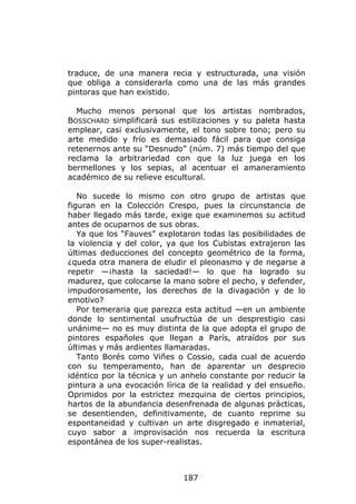 traduce, de una manera recia y estructurada, una visión
que obliga a considerarla como una de las más grandes
pintoras que han existido.

  Mucho menos personal que los artistas nombrados,
BOSSCHARD simplificará sus estilizaciones y su paleta hasta
emplear, casi exclusivamente, el tono sobre tono; pero su
arte medido y frío es demasiado fácil para que consiga
retenernos ante su “Desnudo” (núm. 7) más tiempo del que
reclama la arbitrariedad con que la luz juega en los
bermellones y los sepias, al acentuar el amaneramiento
académico de su relieve escultural.

   No sucede lo mismo con otro grupo de artistas que
figuran en la Colección Crespo, pues la circunstancia de
haber llegado más tarde, exige que examinemos su actitud
antes de ocuparnos de sus obras.
   Ya que los “Fauves” explotaron todas las posibilidades de
la violencia y del color, ya que los Cubistas extrajeron las
últimas deducciones del concepto geométrico de la forma,
¿queda otra manera de eludir el pleonasmo y de negarse a
repetir —¡hasta la saciedad!— lo que ha logrado su
madurez, que colocarse la mano sobre el pecho, y defender,
impudorosamente, los derechos de la divagación y de lo
emotivo?
   Por temeraria que parezca esta actitud —en un ambiente
donde lo sentimental usufructúa de un desprestigio casi
unánime— no es muy distinta de la que adopta el grupo de
pintores españoles que llegan a París, atraídos por sus
últimas y más ardientes llamaradas.
   Tanto Borés como Viñes o Cossio, cada cual de acuerdo
con su temperamento, han de aparentar un desprecio
idéntico por la técnica y un anhelo constante por reducir la
pintura a una evocación lírica de la realidad y del ensueño.
Oprimidos por la estrictez mezquina de ciertos principios,
hartos de la abundancia desenfrenada de algunas prácticas,
se desentienden, definitivamente, de cuanto reprime su
espontaneidad y cultivan un arte disgregado e inmaterial,
cuyo sabor a improvisación nos recuerda la escritura
espontánea de los super-realistas.



                             187
 