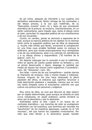 Es así cómo, después de infundirle a sus cuadros una
atmósfera sobrenatural, BORÉS reniega de los contrastes y
del dibujo preciso, a la vez que indefinido, de su
“Naturaleza muerta” (núm. 6) y lejos de esa concepción
dramática de la pintura, se encierra, voluntariamente, en un
estilo rudimentario, para impedir que, tanto el dibujo como
el color, perturben la vaguedad poética de sus ensoñaciones
o de sus recuerdos.
   COSSÍO, en cambio, jamás se atreverá a separarse de lo
real, aunque la esencia plástica de los objetos no le interese
tanto como la sugestión poética que de ellos se desprende
y, mucho más tímido que Borés, envolverá la composición
en una línea cuya amable facilidad acaso no excluya lo
arbitrario, pero que revela preocupaciones muy semejantes
a las de sus antecesores, pese a su colorido sin estridencias
y a su dibujo irónico y esquemático. (“El hombre de la
galera”, núm. 9.)
   Sin dejarse subyugar por lo concreto ni por lo indefinido,
VIÑES se aparta de cuanto pueda lastrar su fantasía y, con
un pincel desenvuelto y ligero, disgrega la realidad por
medio de toques tan tenues como sugestivos (“Lavandera”,
núm. 38; “Descanso”, núm. 39).
   Sus telas —como las de sus compañeros— podrán darnos
la impresión de ensayos, más o menos torpes e indecisos.
Aunque ninguno de los tres haya alcanzado la plena
posesión del oficio, el esfuerzo que significa renunciar a
toda descripción pedestre y resobada, merece que se mire
con tanta simpatía como el entusiasmo unánime con que
cultiva una pintura tan personal y subjetiva.

  Muy cerca de ellos, es raro que BEAUDIN se deje seducir
por un objeto determinado, pues aunque se divierta en esta
curva voluptuosa, en aquél arabesco, jamás olvidará su
amor por lo decorativo y por lo abstracto.
  Extendidas sobre la tela —para ir en busca de un
contraste dramático— sus manchas de color se yuxtaponen
y delimitan con tal exactitud, que terminan por recordar los
“pauchoires” de los maestros japoneses, cuando no el “art
nouveau”, del que fueron los culpables involuntarios. Por
más que esta afición a lo decorativo pueda resultar



                              188
 