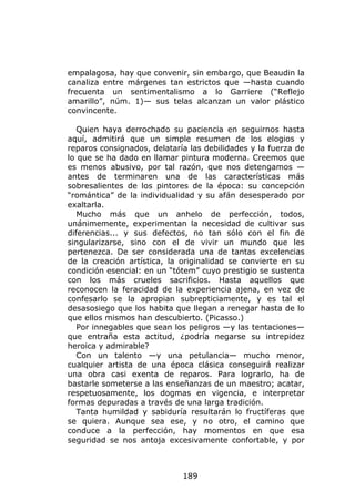 empalagosa, hay que convenir, sin embargo, que Beaudin la
canaliza entre márgenes tan estrictos que —hasta cuando
frecuenta un sentimentalismo a lo Garriere (“Reflejo
amarillo”, núm. 1)— sus telas alcanzan un valor plástico
convincente.

   Quien haya derrochado su paciencia en seguirnos hasta
aquí, admitirá que un simple resumen de los elogios y
reparos consignados, delataría las debilidades y la fuerza de
lo que se ha dado en llamar pintura moderna. Creemos que
es menos abusivo, por tal razón, que nos detengamos —
antes de terminaren una de las características más
sobresalientes de los pintores de la época: su concepción
“romántica” de la individualidad y su afán desesperado por
exaltarla.
   Mucho más que un anhelo de perfección, todos,
unánimemente, experimentan la necesidad de cultivar sus
diferencias... y sus defectos, no tan sólo con el fin de
singularizarse, sino con el de vivir un mundo que les
pertenezca. De ser considerada una de tantas excelencias
de la creación artística, la originalidad se convierte en su
condición esencial: en un “tótem” cuyo prestigio se sustenta
con los más crueles sacrificios. Hasta aquellos que
reconocen la feracidad de la experiencia ajena, en vez de
confesarlo se la apropian subrepticiamente, y es tal el
desasosiego que los habita que llegan a renegar hasta de lo
que ellos mismos han descubierto. (Picasso.)
   Por innegables que sean los peligros —y las tentaciones—
que entraña esta actitud, ¿podría negarse su intrepidez
heroica y admirable?
   Con un talento —y una petulancia— mucho menor,
cualquier artista de una época clásica conseguirá realizar
una obra casi exenta de reparos. Para lograrlo, ha de
bastarle someterse a las enseñanzas de un maestro; acatar,
respetuosamente, los dogmas en vigencia, e interpretar
formas depuradas a través de una larga tradición.
   Tanta humildad y sabiduría resultarán lo fructíferas que
se quiera. Aunque sea ese, y no otro, el camino que
conduce a la perfección, hay momentos en que esa
seguridad se nos antoja excesivamente confortable, y por



                             189
 