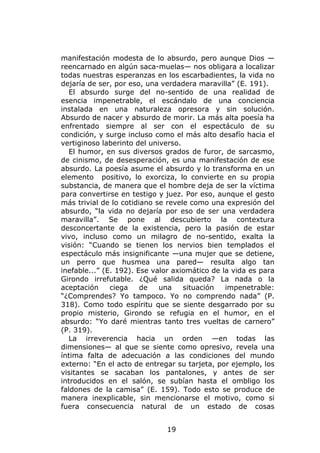 manifestación modesta de lo absurdo, pero aunque Dios —
reencarnado en algún saca-muelas— nos obligara a localizar
todas nuestras esperanzas en los escarbadientes, la vida no
dejaría de ser, por eso, una verdadera maravilla” (E. 191).
   El absurdo surge del no-sentido de una realidad de
esencia impenetrable, el escándalo de una conciencia
instalada en una naturaleza opresora y sin solución.
Absurdo de nacer y absurdo de morir. La más alta poesía ha
enfrentado siempre al ser con el espectáculo de su
condición, y surge incluso como el más alto desafío hacia el
vertiginoso laberinto del universo.
   El humor, en sus diversos grados de furor, de sarcasmo,
de cinismo, de desesperación, es una manifestación de ese
absurdo. La poesía asume el absurdo y lo transforma en un
elemento positivo, lo exorciza, lo convierte en su propia
substancia, de manera que el hombre deja de ser la víctima
para convertirse en testigo y juez. Por eso, aunque el gesto
más trivial de lo cotidiano se revele como una expresión del
absurdo, “la vida no dejaría por eso de ser una verdadera
maravilla”. Se pone al descubierto la contextura
desconcertante de la existencia, pero la pasión de estar
vivo, incluso como un milagro de no-sentido, exalta la
visión: “Cuando se tienen los nervios bien templados el
espectáculo más insignificante —una mujer que se detiene,
un perro que husmea una pared— resulta algo tan
inefable...” (E. 192). Ese valor axiomático de la vida es para
Girondo irrefutable. ¿Qué salida queda? La nada o la
aceptación     ciega    de   una    situación   impenetrable:
“¿Comprendes? Yo tampoco. Yo no comprendo nada” (P.
318). Como todo espíritu que se siente desgarrado por su
propio misterio, Girondo se refugia en el humor, en el
absurdo: “Yo daré mientras tanto tres vueltas de carnero”
(P. 319).
   La irreverencia hacia un orden —en todas las
dimensiones— al que se siente como opresivo, revela una
íntima falta de adecuación a las condiciones del mundo
externo: “En el acto de entregar su tarjeta, por ejemplo, los
visitantes se sacaban los pantalones, y antes de ser
introducidos en el salón, se subían hasta el ombligo los
faldones de la camisa” (E. 159). Todo esto se produce de
manera inexplicable, sin mencionarse el motivo, como si
fuera consecuencia natural de un estado de cosas


                              19
 