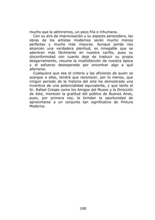 mucho que la admiremos, un poco fría e inhumana.
  Con su aire de improvisación y su aspecto perecedero, las
obras de los artistas modernos serán mucho menos
perfectas y mucho más impuras. Aunque jamás nos
alcancen una verdadera plenitud, es innegable que se
adentran más fácilmente en nuestro cariño, pues su
disconformidad con cuanto deje de traducir su propio
desgarramiento, resume la insatisfacción de nuestra época
y el esfuerzo desesperado por encontrar algo a qué
aferrarse.
  Cualquiera que sea el criterio y las aficiones de quien se
acerque a ellas, tendrá que reconocer, por lo menos, que
ningún período de la historia del arte ha demostrado una
inventiva de una potencialidad equivalente, y que tanto el
Sr. Rafael Crespo como los Amigos del Museo y la Dirección
de éste, merecen la gratitud del público de Buenos Aires,
pues, por primera vez, le brindan la oportunidad de
aproximarse a un conjunto tan significativo de Pintura
Moderna.




                             190
 