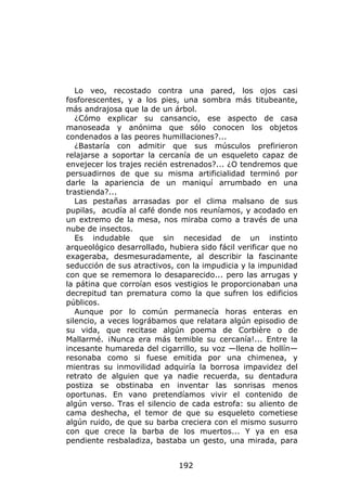 Lo veo, recostado contra una pared, los ojos casi
fosforescentes, y a los pies, una sombra más titubeante,
más andrajosa que la de un árbol.
   ¿Cómo explicar su cansancio, ese aspecto de casa
manoseada y anónima que sólo conocen los objetos
condenados a las peores humillaciones?...
   ¿Bastaría con admitir que sus músculos prefirieron
relajarse a soportar la cercanía de un esqueleto capaz de
envejecer los trajes recién estrenados?... ¿O tendremos que
persuadirnos de que su misma artificialidad terminó por
darle la apariencia de un maniquí arrumbado en una
trastienda?...
   Las pestañas arrasadas por el clima malsano de sus
pupilas, acudía al café donde nos reuníamos, y acodado en
un extremo de la mesa, nos miraba como a través de una
nube de insectos.
   Es indudable que sin necesidad de un instinto
arqueológico desarrollado, hubiera sido fácil verificar que no
exageraba, desmesuradamente, al describir la fascinante
seducción de sus atractivos, con la impudicia y la impunidad
con que se rememora lo desaparecido... pero las arrugas y
la pátina que corroían esos vestigios le proporcionaban una
decrepitud tan prematura como la que sufren los edificios
públicos.
   Aunque por lo común permanecía horas enteras en
silencio, a veces lográbamos que relatara algún episodio de
su vida, que recitase algún poema de Corbière o de
Mallarmé. ¡Nunca era más temible su cercanía!... Entre la
incesante humareda del cigarrillo, su voz —llena de hollín—
resonaba como si fuese emitida por una chimenea, y
mientras su inmovilidad adquiría la borrosa impavidez del
retrato de alguien que ya nadie recuerda, su dentadura
postiza se obstinaba en inventar las sonrisas menos
oportunas. En vano pretendíamos vivir el contenido de
algún verso. Tras el silencio de cada estrofa: su aliento de
cama deshecha, el temor de que su esqueleto cometiese
algún ruido, de que su barba creciera con el mismo susurro
con que crece la barba de los muertos... Y ya en esa
pendiente resbaladiza, bastaba un gesto, una mirada, para


                              192
 