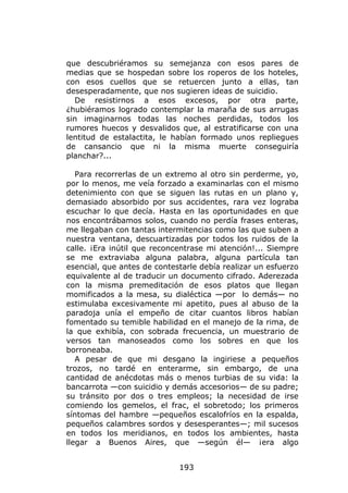 que descubriéramos su semejanza con esos pares de
medias que se hospedan sobre los roperos de los hoteles,
con esos cuellos que se retuercen junto a ellas, tan
desesperadamente, que nos sugieren ideas de suicidio.
  De resistirnos a esos excesos, por otra parte,
¿hubiéramos logrado contemplar la maraña de sus arrugas
sin imaginarnos todas las noches perdidas, todos los
rumores huecos y desvalidos que, al estratificarse con una
lentitud de estalactita, le habían formado unos repliegues
de cansancio que ni la misma muerte conseguiría
planchar?...

   Para recorrerlas de un extremo al otro sin perderme, yo,
por lo menos, me veía forzado a examinarlas con el mismo
detenimiento con que se siguen las rutas en un plano y,
demasiado absorbido por sus accidentes, rara vez lograba
escuchar lo que decía. Hasta en las oportunidades en que
nos encontrábamos solos, cuando no perdía frases enteras,
me llegaban con tantas intermitencias como las que suben a
nuestra ventana, descuartizadas por todos los ruidos de la
calle. ¡Era inútil que reconcentrase mi atención!... Siempre
se me extraviaba alguna palabra, alguna partícula tan
esencial, que antes de contestarle debía realizar un esfuerzo
equivalente al de traducir un documento cifrado. Aderezada
con la misma premeditación de esos platos que llegan
momificados a la mesa, su dialéctica —por lo demás— no
estimulaba excesivamente mi apetito, pues al abuso de la
paradoja unía el empeño de citar cuantos libros habían
fomentado su temible habilidad en el manejo de la rima, de
la que exhibía, con sobrada frecuencia, un muestrario de
versos tan manoseados como los sobres en que los
borroneaba.
   A pesar de que mi desgano la ingiriese a pequeños
trozos, no tardé en enterarme, sin embargo, de una
cantidad de anécdotas más o menos turbias de su vida: la
bancarrota —con suicidio y demás accesorios— de su padre;
su tránsito por dos o tres empleos; la necesidad de irse
comiendo los gemelos, el frac, el sobretodo; los primeros
síntomas del hambre —pequeños escalofríos en la espalda,
pequeños calambres sordos y desesperantes—; mil sucesos
en todos los meridianos, en todos los ambientes, hasta
llegar a Buenos Aires, que —según él— ¡era algo


                             193
 