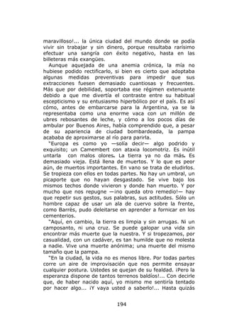 maravilloso!... la única ciudad del mundo donde se podía
vivir sin trabajar y sin dinero, porque resultaba rarísimo
efectuar una sangría con éxito negativo, hasta en las
billeteras más exangües.
   Aunque aquejada de una anemia crónica, la mía no
hubiese podido rectificarlo, si bien es cierto que adoptaba
algunas medidas preventivas para impedir que sus
extracciones fuesen demasiado cuantiosas y frecuentes.
Más que por debilidad, soportaba ese régimen extenuante
debido a que me divertía el contraste entre su habitual
escepticismo y su entusiasmo hiperbólico por el país. Es así
cómo, antes de embarcarse para la Argentina, ya se la
representaba como una enorme vaca con un millón de
ubres rebosantes de leche, y cómo a los pocos días de
ambular por Buenos Aires, había comprendido que, a pesar
de su apariencia de ciudad bombardeada, la pampa
acababa de aproximarse al río para parirla.
   “Europa es como yo —solía decir— algo podrido y
exquisito; un Camembert con ataxia locomotriz. Es inútil
untarla con malos olores. La tierra ya no da más. Es
demasiado vieja. Está llena de muertos. Y lo que es peor
aún, de muertos importantes. En vano se trata de eludirlos.
Se tropieza con ellos en todas partes. No hay un umbral, un
picaporte que no hayan desgastado. Se vive bajo los
mismos techos donde vivieron y donde han muerto. Y por
mucho que nos repugne —¡no queda otro remedio!— hay
que repetir sus gestos, sus palabras, sus actitudes. Sólo un
hombre capaz de usar un ala de cuervo sobre la frente,
como Barrès, pudo deleitarse en aprender a fornicar en los
cementerios.
   “Aquí, en cambio, la tierra es limpia y sin arrugas. Ni un
camposanto, ni una cruz. Se puede galopar una vida sin
encontrar más muerte que la nuestra. Y si tropezamos, por
casualidad, con un cadáver, es tan humilde que no molesta
a nadie. Vive una muerte anónima; una muerte del mismo
tamaño que la pampa.
   “En la ciudad, la vida no es menos libre. Por todas partes
corre un aire de improvisación que nos permite ensayar
cualquier postura. Ustedes se quejan de su fealdad. ¡Pero la
esperanza dispone de tantos terrenos baldíos!... Con decirle
que, de haber nacido aquí, yo mismo me sentiría tentado
por hacer algo... ¡Y vaya usted a saberlo!... Hasta quizás


                             194
 