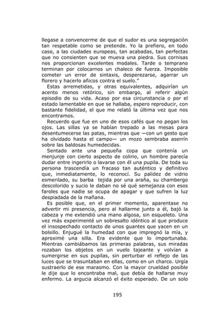 llegase a convencerme de que el sudor es una segregación
tan respetable como se pretende. Yo la prefiero, en todo
caso, a las ciudades europeas, tan acabadas, tan perfectas
que no consienten que se mueva una piedra. Sus cornisas
nos proporcionan excelentes modales. Tarde o temprano
terminan por colocarnos un chaleco de fuerza. Imposible
cometer un error de sintaxis, desperezarse, agarrar un
florero y hacerlo añicos contra el suelo.”
   Estas arremetidas, y otras equivalentes, adquirían un
acento menos retórico, sin embargo, al referir algún
episodio de su vida. Acaso por esa circunstancia o por el
estado lamentable en que se hallaba, espero reproducir, con
bastante fidelidad, el que me relató la última vez que nos
encontramos.
   Recuerdo que fue en uno de esos cafés que no pegan los
ojos. Las sillas ya se habían trepado a las mesas para
desentumecerse las patas, mientras que —con un gesto que
ha olvidado hasta el campo— un mozo sembraba aserrín
sobre las baldosas humedecidas.
   Sentado ante una pequeña copa que contenía un
menjunje con cierto aspecto de colirio, un hombre parecía
dudar entre ingerirlo o lavarse con él una pupila. De toda su
persona trascendía un fracaso tan auténtico y definitivo
que, inmediatamente, lo reconocí. Su palidez de vidrio
esmerilado, su barba tejida por una araña, su chambergo
descolorido y sucio le daban no sé qué semejanza con esos
faroles que nadie se ocupa de apagar y que sufren la luz
despiadada de la mañana.
   Es posible que, en el primer momento, aparentase no
advertir mi presencia, pero al hallarme junto a él, bajó la
cabeza y me extendió una mano algosa, sin esqueleto. Una
vez más experimenté un sobresalto idéntico al que produce
el insospechado contacto de unos guantes que yacen en un
bolsillo. Enjugué la humedad con que impregnó la mía, y
aproximé una silla. Era evidente que lo importunaba.
Mientras cambiábamos las primeras palabras, sus miradas
rozaban los objetos en un vuelo tajeante y volvían a
sumergirse en sus pupilas, sin perturbar el reflejo de las
luces que se trasuntaban en ellas, como en un charco. Urgía
sustraerlo de ese marasmo. Con la mayor crueldad posible
le dije que lo encontraba mal, que debía de hallarse muy
enfermo. La argucia alcanzó el éxito esperado. De un solo


                             195
 