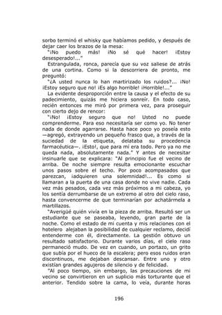 sorbo terminó el whisky que habíamos pedido, y después de
dejar caer los brazos de la mesa:
   “¡No   puedo    más!    ¡No    sé   qué    hacer!    ¡Estoy
desesperado!...”
   Estrangulada, ronca, parecía que su voz saliese de atrás
de una cortina. Como si la descorriera de pronto, me
preguntó:
   “¿A usted nunca lo han martirizado los ruidos?... ¡No!
¡Estoy seguro que no! ¡Es algo horrible! ¡Horrible!...”
   La evidente desproporción entre la causa y el efecto de su
padecimiento, quizás me hiciera sonreír. En todo caso,
recién entonces me miró por primera vez, para proseguir
con cierto dejo de rencor:
   “¡No! ¡Estoy seguro que no! Usted no puede
comprenderme. Para eso necesitaría ser como yo. No tener
nada de donde agarrarse. Hasta hace poco yo poseía esto
—agregó, extrayendo un pequeño frasco que, a través de la
suciedad de la etiqueta, delataba su procedencia
farmacéutica—. ¡Esto!, que para mí era todo. Pero ya no me
queda nada, absolutamente nada.” Y antes de necesitar
insinuarle que se explicara: “Al principio fue el vecino de
arriba. De noche siempre resulta emocionante escuchar
unos pasos sobre el techo. Por poco acompasados que
parezcan, ¡adquieren una solemnidad!... Es como si
llamaran a la puerta de una casa donde no vive nadie. Cada
vez más pesados, cada vez más próximos a mi cabeza, yo
los sentía derrumbarse de un extremo al otro del cielo raso,
hasta convencerme de que terminarían por achatármela a
martillazos.
   “Averigüé quién vivía en la pieza de arriba. Resultó ser un
estudiante que se paseaba, leyendo, gran parte de la
noche. Como el estado de mi cuenta y mis relaciones con el
hotelero alejaban la posibilidad de cualquier reclamo, decidí
entenderme con él, directamente. La gestión obtuvo un
resultado satisfactorio. Durante varios días, el cielo raso
permaneció mudo. De vez en cuando, un portazo, un grito
que subía por el hueco de la escalera; pero esos ruidos eran
discontinuos, me dejaban descansar. Entre uno y otro
existían grandes agujeros de silencio y de felicidad.
   ”Al poco tiempo, sin embargo, las precauciones de mi
vecino se convirtieron en un suplicio más torturante que el
anterior. Tendido sobre la cama, lo veía, durante horas


                              196
 