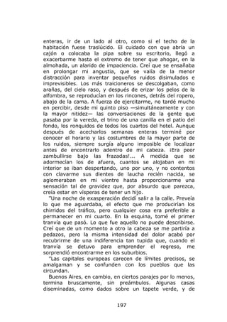 enteras, ir de un lado al otro, como si el techo de la
habitación fuese traslúcido. El cuidado con que abría un
cajón o colocaba la pipa sobre su escritorio, llegó a
exacerbarme hasta el extremo de tener que ahogar, en la
almohada, un alarido de impaciencia. Creí que se ensañaba
en prolongar mi angustia, que se valía de la menor
distracción para inventar pequeños ruidos disimulados e
imprevisibles. Los más traicioneros se descolgaban, como
arañas, del cielo raso, y después de erizar los pelos de la
alfombra, se reproducían en los rincones, detrás del ropero,
abajo de la cama. A fuerza de ejercitarme, no tardé mucho
en percibir, desde mi quinto piso —simultáneamente y con
la mayor nitidez— las conversaciones de la gente que
pasaba por la vereda, el trino de una canilla en el patio del
fondo, los ronquidos de todos los cuartos del hotel. Aunque
después de acecharlos semanas enteras terminé por
conocer el horario y las costumbres de la mayor parte de
los ruidos, siempre surgía alguno imposible de localizar
antes de encontrarlo adentro de mi cabeza. ¡Era peor
zambullirse bajo las frazadas!... A medida que se
adormecían los de afuera, cuantos se alojaban en mi
interior se iban despertando, uno por uno, y no contentos
con clavarme sus dientes de laucha recién nacida, se
aglomeraban en mi vientre hasta proporcionarme una
sensación tal de gravidez que, por absurdo que parezca,
creía estar en vísperas de tener un hijo.
   ”Una noche de exasperación decidí salir a la calle. Preveía
lo que me aguardaba, el efecto que me producirían los
chirridos del tráfico, pero cualquier cosa era preferible a
permanecer en mi cuarto. En la esquina, tomé el primer
tranvía que pasó. Lo que fue aquello no puede describirse.
Creí que de un momento a otro la cabeza se me partiría a
pedazos, pero la misma intensidad del dolor acabó por
recubrirme de una indiferencia tan tupida que, cuando el
tranvía se detuvo para emprender el regreso, me
sorprendió encontrarme en los suburbios.
   ”Las capitales europeas carecen de límites precisos, se
amalgaman y se confunden con los pueblos que las
circundan.
   Buenos Aires, en cambio, en ciertos parajes por lo menos,
termina bruscamente, sin preámbulos. Algunas casas
diseminadas, como dados sobre un tapete verde, y de


                              197
 