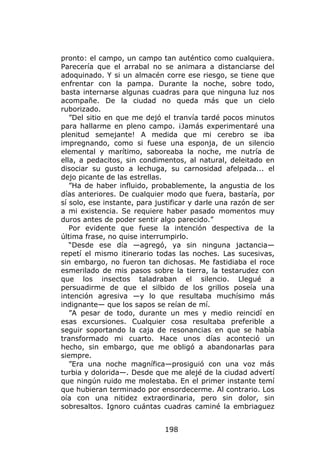 pronto: el campo, un campo tan auténtico como cualquiera.
Parecería que el arrabal no se animara a distanciarse del
adoquinado. Y si un almacén corre ese riesgo, se tiene que
enfrentar con la pampa. Durante la noche, sobre todo,
basta internarse algunas cuadras para que ninguna luz nos
acompañe. De la ciudad no queda más que un cielo
ruborizado.
   ”Del sitio en que me dejó el tranvía tardé pocos minutos
para hallarme en pleno campo. ¡Jamás experimentaré una
plenitud semejante! A medida que mi cerebro se iba
impregnando, como si fuese una esponja, de un silencio
elemental y marítimo, saboreaba la noche, me nutría de
ella, a pedacitos, sin condimentos, al natural, deleitado en
disociar su gusto a lechuga, su carnosidad afelpada... el
dejo picante de las estrellas.
   ”Ha de haber influido, probablemente, la angustia de los
días anteriores. De cualquier modo que fuera, bastaría, por
sí solo, ese instante, para justificar y darle una razón de ser
a mi existencia. Se requiere haber pasado momentos muy
duros antes de poder sentir algo parecido.”
   Por evidente que fuese la intención despectiva de la
última frase, no quise interrumpirlo.
   “Desde ese día —agregó, ya sin ninguna jactancia—
repetí el mismo itinerario todas las noches. Las sucesivas,
sin embargo, no fueron tan dichosas. Me fastidiaba el roce
esmerilado de mis pasos sobre la tierra, la testarudez con
que los insectos taladraban el silencio. Llegué a
persuadirme de que el silbido de los grillos poseía una
intención agresiva —y lo que resultaba muchísimo más
indignante— que los sapos se reían de mí.
   ”A pesar de todo, durante un mes y medio reincidí en
esas excursiones. Cualquier cosa resultaba preferible a
seguir soportando la caja de resonancias en que se había
transformado mi cuarto. Hace unos días aconteció un
hecho, sin embargo, que me obligó a abandonarlas para
siempre.
   ”Era una noche magnífica—prosiguió con una voz más
turbia y dolorida—. Desde que me alejé de la ciudad advertí
que ningún ruido me molestaba. En el primer instante temí
que hubieran terminado por ensordecerme. Al contrario. Los
oía con una nitidez extraordinaria, pero sin dolor, sin
sobresaltos. Ignoro cuántas cuadras caminé la embriaguez


                              198
 