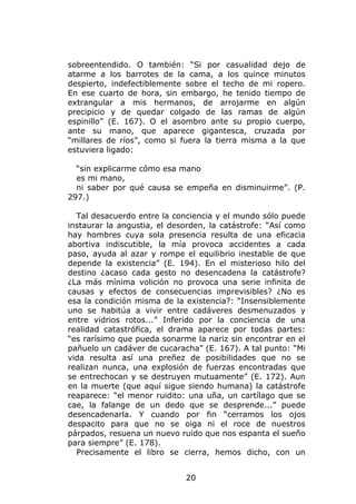 sobreentendido. O también: “Si por casualidad dejo de
atarme a los barrotes de la cama, a los quince minutos
despierto, indefectiblemente sobre el techo de mi ropero.
En ese cuarto de hora, sin embargo, he tenido tiempo de
extrangular a mis hermanos, de arrojarme en algún
precipicio y de quedar colgado de las ramas de algún
espinillo” (E. 167). O el asombro ante su propio cuerpo,
ante su mano, que aparece gigantesca, cruzada por
“millares de ríos”, como si fuera la tierra misma a la que
estuviera ligado:

  “sin explicarme cómo esa mano
  es mi mano,
  ni saber por qué causa se empeña en disminuirme”. (P.
297.)

  Tal desacuerdo entre la conciencia y el mundo sólo puede
instaurar la angustia, el desorden, la catástrofe: “Así como
hay hombres cuya sola presencia resulta de una eficacia
abortiva indiscutible, la mía provoca accidentes a cada
paso, ayuda al azar y rompe el equilibrio inestable de que
depende la existencia” (E. 194). En el misterioso hilo del
destino ¿acaso cada gesto no desencadena la catástrofe?
¿La más mínima volición no provoca una serie infinita de
causas y efectos de consecuencias imprevisibles? ¿No es
esa la condición misma de la existencia?: “Insensiblemente
uno se habitúa a vivir entre cadáveres desmenuzados y
entre vidrios rotos...” Inferido por la conciencia de una
realidad catastrófica, el drama aparece por todas partes:
“es rarísimo que pueda sonarme la nariz sin encontrar en el
pañuelo un cadáver de cucaracha” (E. 167). A tal punto: “Mi
vida resulta así una preñez de posibilidades que no se
realizan nunca, una explosión de fuerzas encontradas que
se entrechocan y se destruyen mutuamente” (E. 172). Aun
en la muerte (que aquí sigue siendo humana) la catástrofe
reaparece: “el menor ruidito: una uña, un cartílago que se
cae, la falange de un dedo que se desprende...” puede
desencadenarla. Y cuando por fin “cerramos los ojos
despacito para que no se oiga ni el roce de nuestros
párpados, resuena un nuevo ruido que nos espanta el sueño
para siempre” (E. 178).
  Precisamente el libro se cierra, hemos dicho, con un


                             20
 