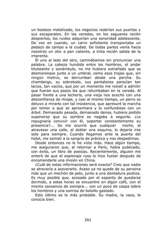 un bostezo metalizado, los negocios reabrían sus puertas y
sus escaparates. En las veredas, en los zaguanes recién
despiertos, los ruidos adquirían una sonoridad adolescente.
De vez en cuando, un carro soñoliento transportaba un
pedazo de campo a la ciudad. De todas partes venía hacia
nosotros un olor a pan caliente, a tinta recién salida de la
imprenta.
   El uno al lado del otro, caminábamos sin pronunciar una
palabra. La cabeza hundida entre los hombros, el andar
titubeante y sonámbulo, no me hubiera extrañado que se
desmoronase junto a un umbral, como esos trajes que, sin
ningún motivo, se derrumban desde una percha. Su
chambergo, su sobretodo, sus pantalones parecían tan
lacios, tan vacíos, que por un momento me resistí a admitir
que fueran sus pasos los que retumbaban en la vereda. Al
pasar frente a una lechería, una vieja nos acechó con una
desconfianza de miope, y casi al mismo tiempo, un perro se
detuvo a mirarlo con tal insistencia, que apresuré la marcha
por temor a que se aproximara y lo confundiese con un
árbol. Demasiado pesada, demasiado densa, hubiera podido
suponerse que su sombra se negaba a seguirlo. ¿Le
repugnaría convivir con él, soportar constantemente su
presencia?... Se me ocurrió que cualquier          noche, al
atravesar una calle, al doblar una esquina, lo dejaría irse
solo para siempre. Cuando llegamos ante la puerta del
hotel, me sometí a la sangría de práctica y nos despedimos.
   Desde entonces no le he visto más. Hace algún tiempo,
me aseguraron que, al retornar a París, había publicado,
con éxito, un libro de poesías. Recientemente, alguien me
enteró de que el espionaje ruso lo hizo fusilar después de
encomendarle una misión en China.
   ¿Cuál de estas informaciones será exacta? Creo que nadie
se atrevería a aseverarlo. Acaso ya no quede de su persona
más que un mechón de pelo, junto a una dentadura postiza.
Es muy posible que, acosado por el espanto de quedarse
dormido, a estas horas se encuentre en algún café, con el
mismo cansancio de siempre... con un poco de caspa sobre
los hombros y una sonrisa de bolsillo gastado.
   Esto último es lo más probable. Su madre, la vaca, lo
conocía bien.




                             201
 