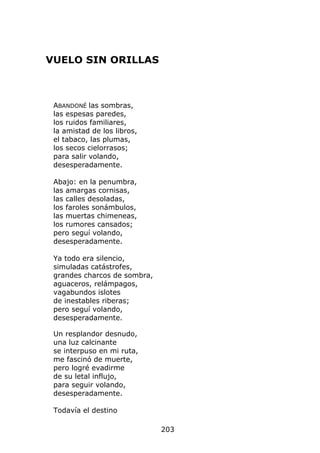 VUELO SIN ORILLAS



 ABANDONÉ las sombras,
 las espesas paredes,
 los ruidos familiares,
 la amistad de los libros,
 el tabaco, las plumas,
 los secos cielorrasos;
 para salir volando,
 desesperadamente.

 Abajo: en la penumbra,
 las amargas cornisas,
 las calles desoladas,
 los faroles sonámbulos,
 las muertas chimeneas,
 los rumores cansados;
 pero seguí volando,
 desesperadamente.

 Ya todo era silencio,
 simuladas catástrofes,
 grandes charcos de sombra,
 aguaceros, relámpagos,
 vagabundos islotes
 de inestables riberas;
 pero seguí volando,
 desesperadamente.

 Un resplandor desnudo,
 una luz calcinante
 se interpuso en mi ruta,
 me fascinó de muerte,
 pero logré evadirme
 de su letal influjo,
 para seguir volando,
 desesperadamente.

 Todavía el destino

                              203
 
