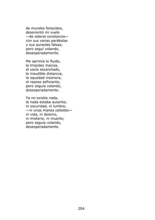 de mundos fenecidos,
desorientó mi vuelo
—de sideral constancia—
con sus vanas parábolas
y sus aureolas falsas;
pero seguí volando,
desesperadamente.

Me oprimía lo fluido,
la limpidez maciza,
el vacío escarchado,
la inaudible distancia,
la oquedad insonora,
el reposo asfixiante;
pero seguía volando,
desesperadamente.

Ya no existía nada,
la nada estaba ausente;
ni oscuridad, ni lumbre,
—ni unas manos celestes—
ni vida, ni destino,
ni misterio, ni muerte;
pero seguía volando,
desesperadamente.




                           204
 
