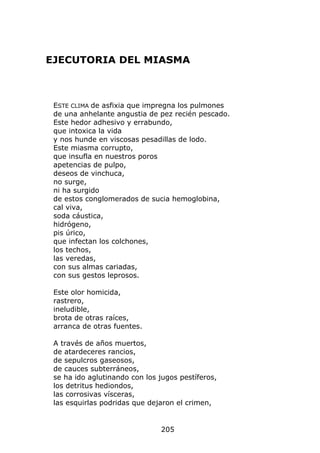 EJECUTORIA DEL MIASMA



 ESTE CLIMA de asfixia que impregna los pulmones
 de una anhelante angustia de pez recién pescado.
 Este hedor adhesivo y errabundo,
 que intoxica la vida
 y nos hunde en viscosas pesadillas de lodo.
 Este miasma corrupto,
 que insufla en nuestros poros
 apetencias de pulpo,
 deseos de vinchuca,
 no surge,
 ni ha surgido
 de estos conglomerados de sucia hemoglobina,
 cal viva,
 soda cáustica,
 hidrógeno,
 pis úrico,
 que infectan los colchones,
 los techos,
 las veredas,
 con sus almas cariadas,
 con sus gestos leprosos.

 Este olor homicida,
 rastrero,
 ineludible,
 brota de otras raíces,
 arranca de otras fuentes.

 A través de años muertos,
 de atardeceres rancios,
 de sepulcros gaseosos,
 de cauces subterráneos,
 se ha ido aglutinando con los jugos pestíferos,
 los detritus hediondos,
 las corrosivas vísceras,
 las esquirlas podridas que dejaron el crimen,


                               205
 
