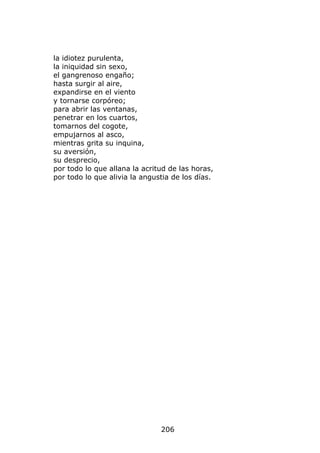 la idiotez purulenta,
la iniquidad sin sexo,
el gangrenoso engaño;
hasta surgir al aire,
expandirse en el viento
y tornarse corpóreo;
para abrir las ventanas,
penetrar en los cuartos,
tomarnos del cogote,
empujarnos al asco,
mientras grita su inquina,
su aversión,
su desprecio,
por todo lo que allana la acritud de las horas,
por todo lo que alivia la angustia de los días.




                               206
 